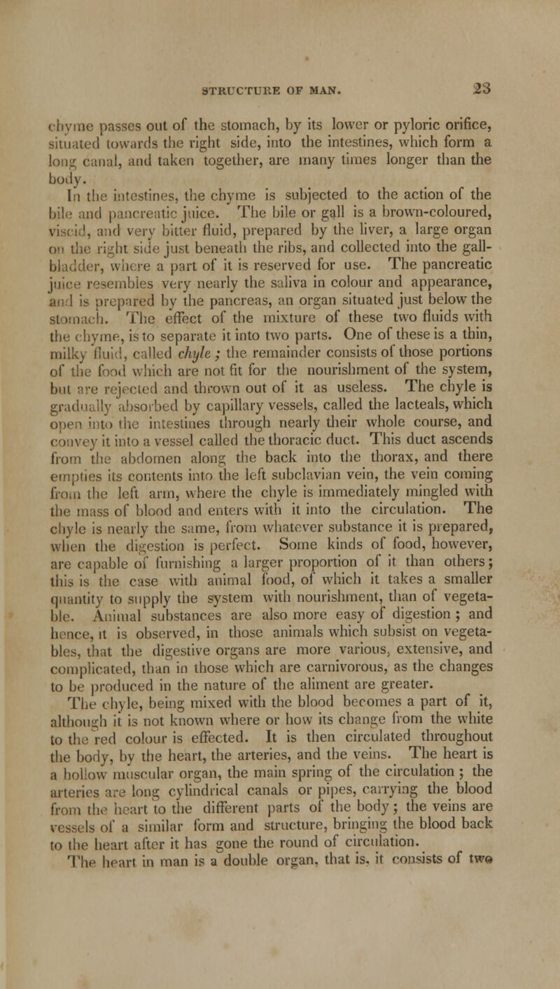 chyme passes out of the stomach, by its lower or pyloric orifice, situated towards the right side, into the intestines, which form a long canal, and taken together, are many times longer than the body. In the intestines, the chyme is subjected to the action of the bile and pancreatic juice. The bile or gall is a brown-coloured, viscid, and very bitter fluid, prepared by the liver, a large organ on the right side just beneath the ribs, and collected into the gall- bladder, where a part of it is reserved for use. The pancreatic juice resembles very nearly the saliva in colour and appearance, and is prepared by the pancreas, an organ situated just below the stomach. The effect of the mixture of these two fluids with the chyme, is to separate it into two parts. One of these is a thin, milky fluid, called chyle ; the remainder consists of those portions of the food which are not fit for the nourishment of the system, but are rejected and thrown out of it as useless. The chyle is gradually absorbed by capillary vessels, called the lacteals, which open into the intestines through nearly their whole course, and convey it into a vessel called the thoracic duct. This duct ascends from the abdomen along the back into the thorax, and there empties its contents into the left subclavian vein, the vein coming from the left arm, where the chyle is immediately mingled with the mass of blood and enters with it into the circulation. The chyle is nearly the same, from whatever substance it is prepared, when the digestion is perfect. Some kinds of food, however, are capable of furnishing a larger proportion of it than others; this is the case with animal food, of which it takes a smaller quantity to supply the system with nourishment, than of vegeta- ble. Animal substances are also more easy of digestion ; and hence, it is observed, in those animals which subsist on vegeta- bles, that the digestive organs are more various, extensive, and complicated, than in those which are carnivorous, as the changes to be produced in the nature of the aliment are greater. The chyle, being mixed with the blood becomes a part of it. although it is not known where or how its change from the white to the red colour is effected. It is then circulated throughout the body, by the heart, the arteries, and the veins. The heart is a hollow muscular organ, the main spring of the circulation ; the arteries are long cylindrical canals or pipes, carrying the blood from the heart to the different parts of the body; the veins are Is of a similar form and structure, bringing the blood back to (be heart after it has gone the round of circulation. Tli.' heart in man is a double organ, that is. it consists of tw»