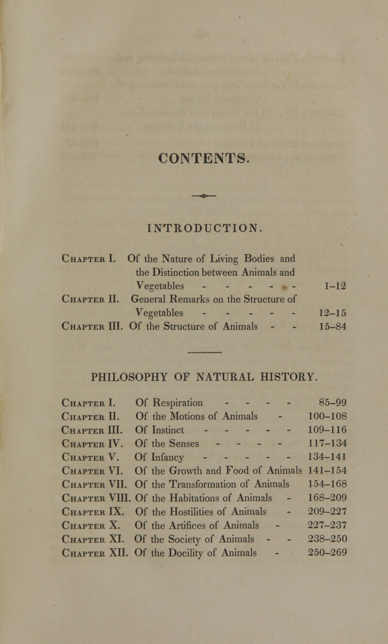 CONTENTS. INTRODUCTION. Chapter I. Of the Nature of Living Bodies and the Distinction between Animals and Vegetables ----- 1-12 Chapter II. General Remarks on the Structure of Vegetables - - - - - 12-15 Chapter III. Of the Structure of Animals - - 15-84 PHILOSOPHY OF NATURAL HISTORY. Chapter I. Of Respiration - 85-99 Chapter II. Of the Motions of Animals - 100-108 Chapter III. Of Instinct 109-116 Chapter IV. Of the Senses - - - - 117-134 Chapter V. Of Infancy 134-141 Chapter VI. Of the Growth and Food of Animals 141-154 Chapter VII. Of the Transformation of Animals 154-168 Chapter VIII. Of the Habitations of Animals - 168-209 Chapter IX. Of the Hostilities of Animals - 209-227 Chapter X. Of the Artifices of Animals - 227-237 Chapter XI. Of the Society of Animals - - 238-250 Chapter XII. Of the Docility of Animals - 250-269