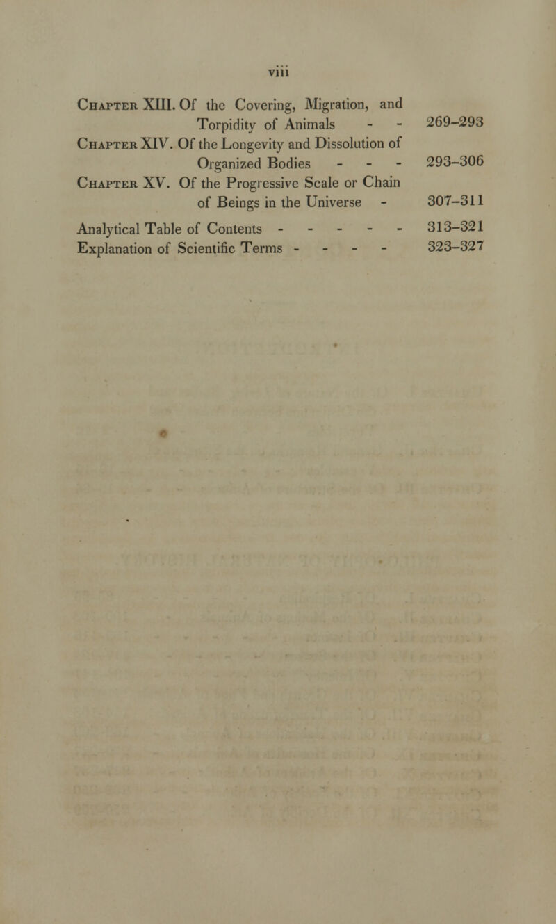 Vlll Chapter XIII. Of the Covering, Migration, and Torpidity of Animals - - 269-293 Chapter XIV. Of the Longevity and Dissolution of Organized Bodies - - - 293-306 Chapter XV. Of the Progressive Scale or Chain of Beings in the Universe - 307-311 Analytical Table of Contents ----- 313-321 Explanation of Scientific Terms - - - - 323-327