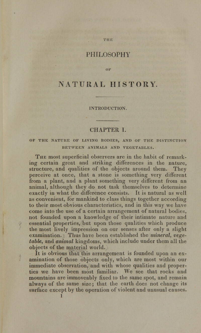 PHILOSOPHY NATURAL HISTORY. INTRODUCTION. CHAPTER I. OF THE NATURE OF LIVING BODIES, AND OF THE DISTINCTION BETWEEN ANIMALS AND VEGETABLES. The most superficial observers are in the habit of remark- ing certain great and striking differences in the nature, structure, and qualities of the objects around them. They perceive at once, that a stone is something very different from a plant, and a plant something very different from an animal, although they do not task themselves to determine exactly in what the difference consists. It is natural as well as convenient, for mankind to class things together according to their most obvious characteristics, and in this way we have come into the use of a certain arrangement of natural bodies, not founded upon a knowledge of their intimate nature and essential properties, but upon those qualities which produce the most lively impression on our senses after only a slight examination. Thus have been established the mineral, vege- table, and animal kingdoms, which include under them all the objects of the material world. It is obvious that this arrangement is founded upon an ex- amination of those objects only, which are most within our immediate observation, and with whose qualities and proper- ties we have been most familiar. We see that rocks and mountains are immoveably fixed to the same spot, and remain always of the same size; that the earth does not change its surface except by the operation of violent and unusual causes.