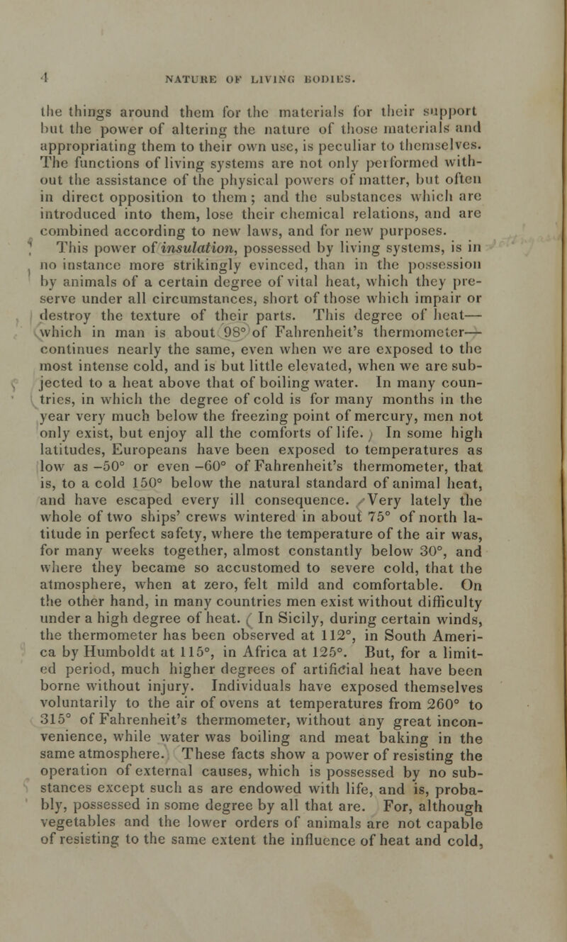 the things around them for the materials for their support but the power of altering the nature of those materials and appropriating them to their own use, is peculiar to themselves. The functions of living systems are not only performed with- out the assistance of the physical powers of matter, but often in direct opposition to them ; and the substances which are introduced into them, lose their chemical relations, and are combined according to new laws, and for new purposes. This power of insulation, possessed by living systems, is in no instance more strikingly evinced, than in the possession by animals of a certain degree of vital heat, which they pre- serve under all circumstances, short of those which impair or destroy the texture of their parts. This degree of heat— which in man is about 98° of Fahrenheit's thermometer— continues nearly the same, even when we are exposed to the most intense cold, and is but little elevated, when we are sub- jected to a heat above that of boiling water. In many coun- tries, in which the degree of cold is for many months in the year very much below the freezing point of mercury, men not only exist, but enjoy all the comforts of life.; In some high latitudes, Europeans have been exposed to temperatures as low as-50° or even-60° of Fahrenheit's thermometer, that is, to a cold 150° below the natural standard of animal heat, and have escaped every ill consequence. Very lately the whole of two ships' crews wintered in about 75° of north la- titude in perfect safety, where the temperature of the air was, for many weeks together, almost constantly below 30°, and where they became so accustomed to severe cold, that the atmosphere, when at zero, felt mild and comfortable. On the other hand, in many countries men exist without difficulty under a high degree of heat. ( In Sicily, during certain winds, the thermometer has been observed at 112°, in South Ameri- ca by Humboldt at 115°, in Africa at 125°. But, for a limit- ed period, much higher degrees of artificial heat have been borne without injury. Individuals have exposed themselves voluntarily to the air of ovens at temperatures from 260° to 315° of Fahrenheit's thermometer, without any great incon- venience, while water was boiling and meat baking in the same atmosphere. These facts show a power of resisting the operation of external causes, which is possessed by no sub- stances except such as are endowed with life, and is, proba- bly, possessed in some degree by all that are. For, although vegetables and the lower orders of animals are not capable of resisting to the same extent the influence of heat and cold,