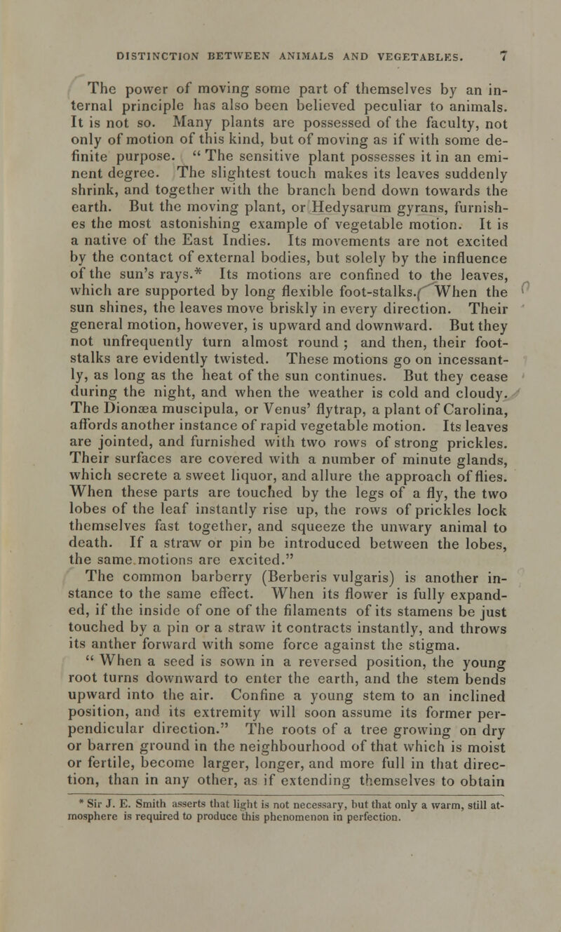 The power of moving some part of themselves by an in- ternal principle has also been believed peculiar to animals. It is not so. Many plants are possessed of the faculty, not only of motion of this kind, but of moving as if with some de- finite purpose.  The sensitive plant possesses it in an emi- nent degree. The slightest touch makes its leaves suddenly shrink, and together with the branch bend down towards the earth. But the moving plant, or Hedysarum gyrans, furnish- es the most astonishing example of vegetable motion. It is a native of the East Indies. Its movements are not excited by the contact of external bodies, but solely by the influence of the sun's rays.* Its motions are confined to the leaves, which are supported by long flexible foot-stalks.(' When the ' sun shines, the leaves move briskly in every direction. Their general motion, however, is upward and downward. But they not unfrequently turn almost round ; and then, their foot- stalks are evidently twisted. These motions go on incessant- ly, as long as the heat of the sun continues. But they cease during the night, and when the weather is cold and cloudy. The Dionoea muscipula, or Venus' flytrap, a plant of Carolina, affords another instance of rapid vegetable motion. Its leaves are jointed, and furnished with two rows of strong prickles. Their surfaces are covered with a number of minute glands, which secrete a sweet liquor, and allure the approach of flies. When these parts are touched by the legs of a fly, the two lobes of the leaf instantly rise up, the rows of prickles lock themselves fast together, and squeeze the unwary animal to death. If a straw or pin be introduced between the lobes, the same motions are excited. The common barberry (Berberis vulgaris) is another in- stance to the same effect. When its flower is fully expand- ed, if the inside of one of the filaments of its stamens be just touched by a pin or a straw it contracts instantly, and throws its anther forward with some force against the stigma.  When a seed is sown in a reversed position, the young root turns downward to enter the earth, and the stem bends upward into the air. Confine a young stem to an inclined position, and its extremity will soon assume its former per- pendicular direction. The roots of a tree growing on dry or barren ground in the neighbourhood of that which is moist or fertile, become larger, longer, and more full in that direc- tion, than in any other, as if extending themselves to obtain * Sir J. E. Smith asserts that light is not necessary, but that only a warm, still at- mosphere is required to produce this phenomenon in perfection.
