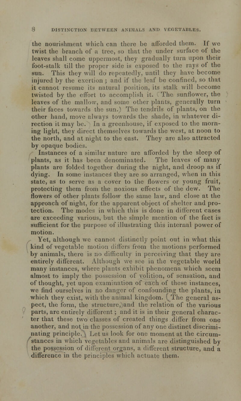 the nourishment which can there be afforded them. If we twist the branch of a tree, so that the under surface of the leaves shall come uppermost, they gradually turn upon their foot-stalk till the proper side is exposed to the rays of the sun. This they will do repeatedly, until they have become injured by the exertion ; and if the leaf be confined, so that it cannot resume its natural position, its stalk will become twisted by the effort to accomplish it. The sunflower, the leaves of the mallow, and some other plants, generally turn their faces towards the sun.) The tendrils of plants, on the other hand, move always towards the shade, in whatever di- rection it may be. In a greenhouse, if exposed to the morn- ing light, they direct themselves towards the west, at noon to the north, and at night to the east. They are also attracted by opaque bodies. Instances of a similar nature are afforded by the sleep of plants, as it has been denominated. The leaves of many plants are folded together during the night, and droop as if dying. In some instances they are so arranged, when in this state, as to serve as a cover to the flowers or young fruit, protecting them from the noxious effects of the dew. The flowers of other plants follow the same law, and close at the approach of night, for the apparent object of shelter and pro- tection. The modes in which this is done in different cases are exceeding various, but the simple mention of the fact is sufficient for the purpose of illustrating this internal power of motion. Yet, although we cannot, distinctly point out in what this kind of vegetable motion differs from the motions performed by animals, there is no difficulty in perceiving that they are entirely different. Although we see in the vegetable world many instances, where plants exhibit phenomena which seem almost to imply the possession of volition, of sensation, and of thought, yet upon examination of each of these instances, we find ourselves in no danger of confounding the plants, in which they exist, with the animal kingdom. ( The general as- pect, the form, the structure, and the relation of the various parts, are entirely different; and it is in their general charac- ter that these two classes of created things differ from one another, and not in the possession of any one distinct discrimi- nating principle. Let us look for one moment at the circum- stances in which vegetables and animals are distinguished by the possession of different organs, a different structure, and a difference in the principles which actuate them.