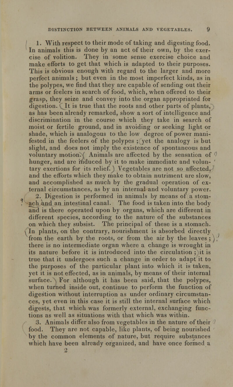 1. With respect to their mode of taking and digesting food. In animals this is done by an act of their own, by the exer- cise of volition. They in some sense exercise choice and make efforts to get that which is adapted to their purposes. This is obvious enough with regard to the larger and more perfect animals; but even in the most imperfect kinds, as in the polypes, we find that they are capable of sending out their arms or feelers in search of food, which, when offered to their grasp, they seize and convey into the organ appropriated for digestion. It is true that the roots and other parts of plants, as has been already remarked, show a sort of intelligence and discrimination in the course which they take in search of moist or fertile ground, and in avoiding or seeking light or shade, which is analogous to the low degree of power mani- fested in the feelers of the polypes ; yet the analogy is but slight, and does not imply the existence of spontaneous and voluntary motion. ( Animals are affected by the sensation of hunger, and are induced by it to make immediate and volun- ' tary exertions for its relief.^ Vegetables are not so affected, and the efforts which they make to obtain nutriment are slow, and accomplished as much by the gradual operation of ex- ternal circumstances, as by an internal and voluntary power. 2. Digestion is performed in animals by means of a stom- ach and an intestinal canal. The food is taken into the body and is there operated upon by organs, which are different in different species, according to the nature of the substances on which they subsist. The principal of these is a stomach. yln plants, on the contrary, nourishment is absorbed directly ' from the earth by the roots, or from the air by the leaves ; \; there is no intermediate organ where a change is wrought in its nature before it is introduced into the circulation ; it is true that it undergoes such a change in order to adapt it to the purposes of the particular plant into which it is taken, yet it is not effected, as in animals, by means of their internal surface. For although it has been said, that the polypes, when turned inside out, continue to perform the function of digestion without interruption as under ordinary circumstan- ces, yet even in this case it is still the internal surface which digests, that which was formerly external, exchanging func- tions as well as situations with that which was within. 3. Animals differ also from vegetables in the nature of their food. They are not capable, like plants, of being nourished by the common elements of nature, but require substances which have been already organized, and have once formed a 2