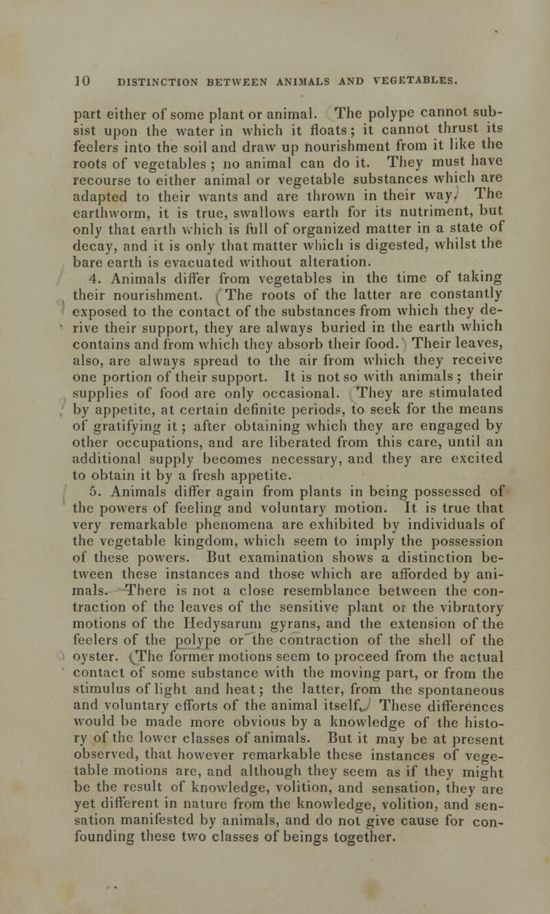 part either of some plant or animal. The polype cannot sub- sist upon the water in which it floats; it cannot thrust its feelers into the soil and draw up nourishment from it like the roots of vegetables ; no animal can do it. They must have recourse to either animal or vegetable substances which are adapted to their wants and are thrown in their way. The earthworm, it is true, swallows earth for its nutriment, but only that earth which is full of organized matter in a state of decay, and it is only that matter which is digested, whilst the bare earth is evacuated without alteration. 4. Animals differ from vegetables in the time of taking their nourishment. ^ The roots of the latter are constantly exposed to the contact of the substances from which they de- rive their support, they are always buried in the earth which contains and from which they absorb their food. Their leaves, also, are always spread to the air from which they receive one portion of their support. It is not so with animals; their supplies of food are only occasional. They are stimulated by appetite, at certain definite periods, to seek for the means of gratifying it; after obtaining which they are engaged by other occupations, and are liberated from this care, until an additional supply becomes necessary, and they are excited to obtain it by a fresh appetite. 5. Animals differ again from plants in being possessed of the powers of feeling and voluntary motion. It is true that very remarkable phenomena are exhibited by individuals of the vegetable kingdom, which seem to imply the possession of these powers. But examination shows a distinction be- tween these instances and those which are afforded by ani- mals. There is not a close resemblance between the con- traction of the leaves of the sensitive plant or the vibratory motions of the Hedysarum gyrans, and the extension of the feelers of the polype or the contraction of the shell of the oyster. (JThe former motions seem to proceed from the actual contact of some substance with the moving part, or from the stimulus of light and heat; the latter, from the spontaneous and voluntary efforts of the animal itself^ These differences would be made more obvious by a knowledge of the histo- ry of the lower classes of animals. But it may be at present observed, that however remarkable these instances of vege- table motions are, and although they seem as if they might be the result of knowledge, volition, and sensation, they are yet different in nature from the knowledge, volition, and sen- sation manifested by animals, and do not give cause for con- founding these two classes of beings together.