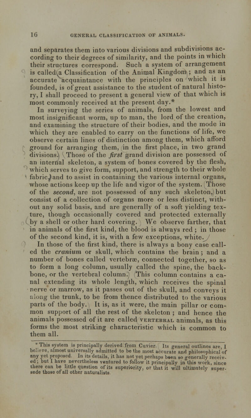 and separates them into various divisions and subdivisions ac- cording to their degrees of similarity, and the points in which their structures correspond. Such a system of arrangement is called^. Classification of the Animal Kingdom ; and as an accurate acquaintance with the principles on which it is founded, is of great assistance to the student of natural histo- ry, I shall proceed to present a general view of that which is most commonly received at the present day.* In surveying the series of animals, from the lowest and most insignificant worm, up to man, the lord of the creation, and examining the structure of their bodies, and the mode in which they are enabled to carry on the functions of life, we observe certain lines of distinction among them, which afford ground for arranging them, in the first place, in two grand divisions^ Those of the first grand division are possessed of an internal skeleton, a system of bones covered by the flesh, which serves to give form, support, and strength to their whole fabric^and to assist in containing the various internal organs, whose actions keep up the life and vigor of the system. Those of the second, are not possessed of any such skeleton, but consist of a collection of organs more or less distinct, with- out any solid basis, and are generally of a soft yielding tex- ture, though occasionally covered and protected externally by a shell or other hard covering. We observe farther, that in animals of the first kind, the blood is always red ; in those of the second kind, it is, with a few exceptions, white. In those of the first kind, there is always a bony case call- ed the cranium or skull, which contains the brain ; and a number of bones called vertebrae, connected together, so as to form a long column, usually called the spine, the back- bone, or the vertebral column. This column contains a ca- nal extending its whole length, which receives the spinal nerve or marrow, as it passes out of the skull, and conveys it •along the trunk, to be from thence distributed to the various parts of the body. It is, as it were, the main pillar or com- mon support of all the rest of the skeleton ; and hence the animals possessed of it are called vertebral animals, as this forms the most striking characteristic which is common to them all. * This system is principally derived from Cuvier. Its general outlines are I believe, almost universally admitted to be the most accurate and philosophical of any yet proposed. In its details, it has not yet perhaps been so generally receiv- ed; but I have nevertheless ventured to follow it principally in this work, since there can be little question of its superiority, or that it will ultimately super- sede those of all other naturalists.