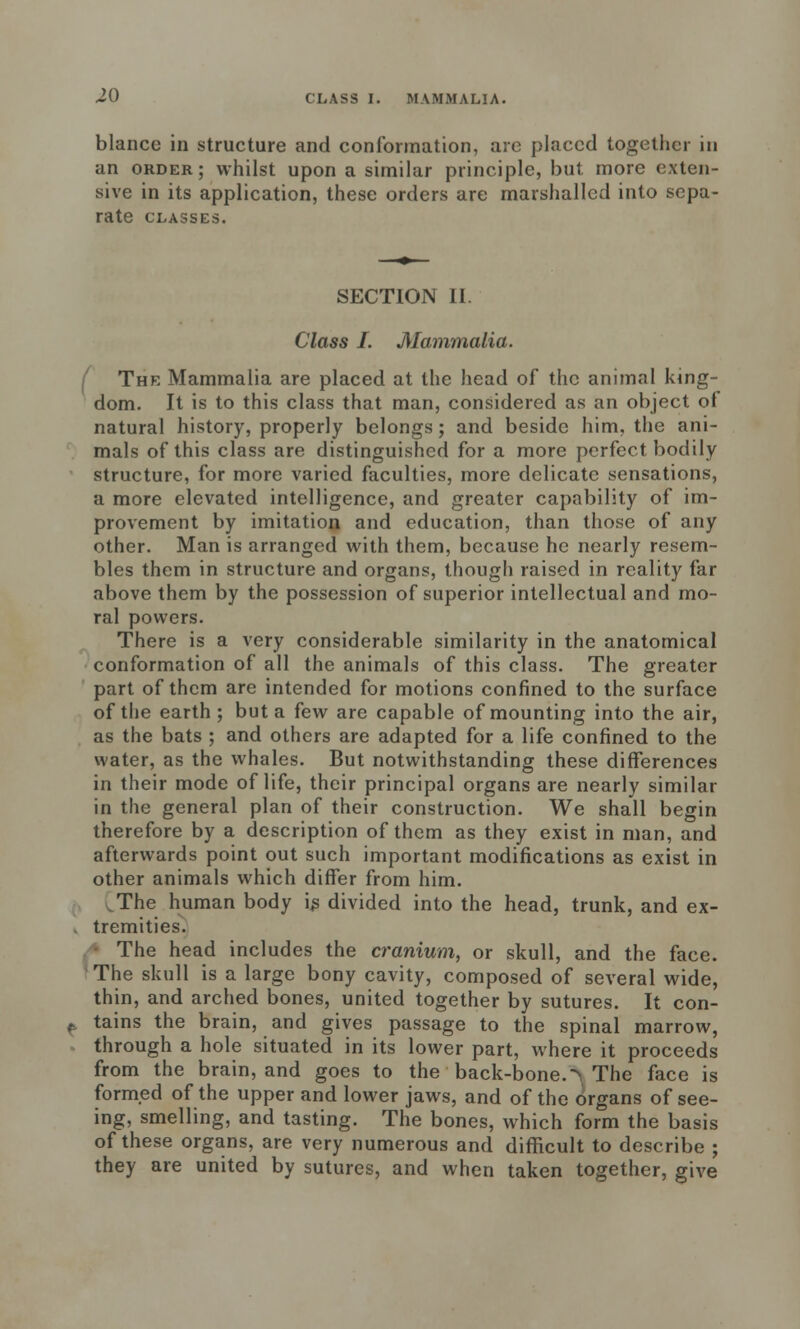 blance in structure and conformation, are placed together in an order; whilst upon a similar principle, but more exten- sive in its application, these orders are marshalled into sepa- rate CLASSES. SECTION 11. Class I. Mammalia. The Mammalia are placed at the head of the animal king- dom. It is to this class that man, considered as an object of natural history, properly belongs; and beside him, the ani- mals of this class are distinguished for a more perfect bodily structure, for more varied faculties, more delicate sensations, a more elevated intelligence, and greater capability of im- provement by imitation and education, than those of any other. Man is arranged with them, because he nearly resem- bles them in structure and organs, though raised in reality far above them by the possession of superior intellectual and mo- ral powers. There is a very considerable similarity in the anatomical conformation of all the animals of this class. The greater part of them are intended for motions confined to the surface of the earth ; but a few are capable of mounting into the air, as the bats ; and others are adapted for a life confined to the water, as the whales. But notwithstanding these differences in their mode of life, their principal organs are nearly similar in the general plan of their construction. We shall begin therefore by a description of them as they exist in man, and afterwards point out such important modifications as exist in other animals which differ from him. ^The human body ij3 divided into the head, trunk, and ex- . tremities. The head includes the cranium, or skull, and the face. The skull is a large bony cavity, composed of several wide, thin, and arched bones, united together by sutures. It con- tains the brain, and gives passage to the spinal marrow, through a hole situated in its lower part, where it proceeds from the brain, and goes to the back-bone.> The face is formed of the upper and lower jaws, and of the organs of see- ing, smelling, and tasting. The bones, which form the basis of these organs, are very numerous and difficult to describe ; they are united by sutures, and when taken together, give