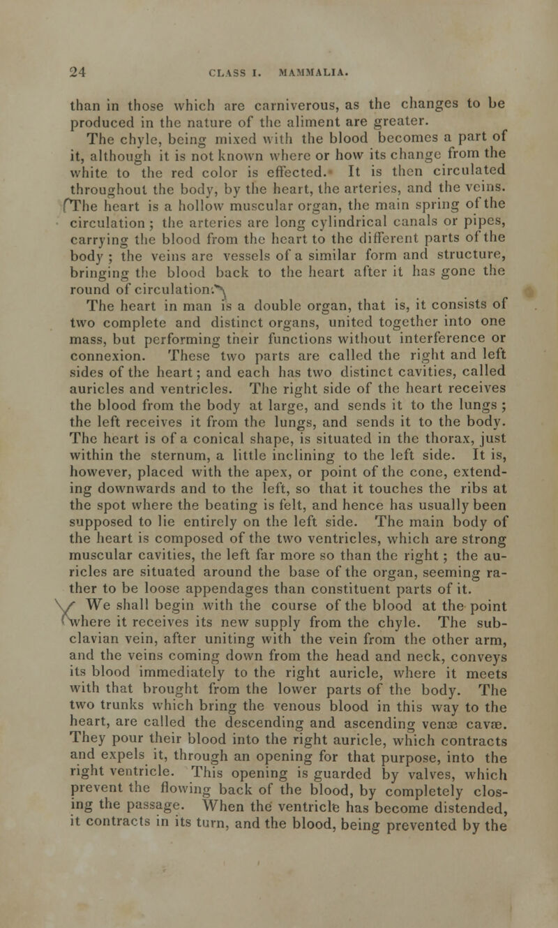 than in those which are carniverous, as the changes to be produced in the nature of the aliment are greater. The chyle, being mixed with the blood becomes a part of it, although it is not known where or how its change from the white to the red color is effected. It is then circulated throughout the body, by the heart, the arteries, and the veins. fThe heart is a hollow muscular organ, the main spring of the circulation ; the arteries are long cylindrical canals or pipes, carrying the blood from the heart to the different parts of the body ; the veins are vessels of a similar form and structure, bringing the blood back to the heart after it has gone the round of circulation.^ The heart in man is a double organ, that is, it consists of two complete and distinct organs, united together into one mass, but performing their functions without interference or connexion. These two parts are called the right and left sides of the heart; and each has two distinct cavities, called auricles and ventricles. The right side of the heart receives the blood from the body at large, and sends it to the lungs ; the left receives it from the lungs, and sends it to the body. The heart is of a conical shape, is situated in the thorax, just within the sternum, a little inclining to the left side. It is, however, placed with the apex, or point of the cone, extend- ing downwards and to the left, so that it touches the ribs at the spot where the beating is felt, and hence has usually been supposed to lie entirely on the left side. The main body of the heart is composed of the two ventricles, which are strong muscular cavities, the left far more so than the right; the au- ricles are situated around the base of the organ, seeming ra- ther to be loose appendages than constituent parts of it. We shall begin with the course of the blood at the point here it receives its new supply from the chyle. The sub- clavian vein, after uniting with the vein from the other arm, and the veins coming down from the head and neck, conveys its blood immediately to the right auricle, where it meets with that brought from the lower parts of the body. The two trunks which bring the venous blood in this way to the heart, are called the descending and ascending vena? cava;. They pour their blood into the right auricle, which contracts and expels it, through an opening for that purpose, into the right ventricle. This opening is guarded by valves, which prevent the flowing back of the blood, by completely clos- ing the passage. When the ventricle has become distended, it contracts in its turn, and the blood, being prevented by the Xv