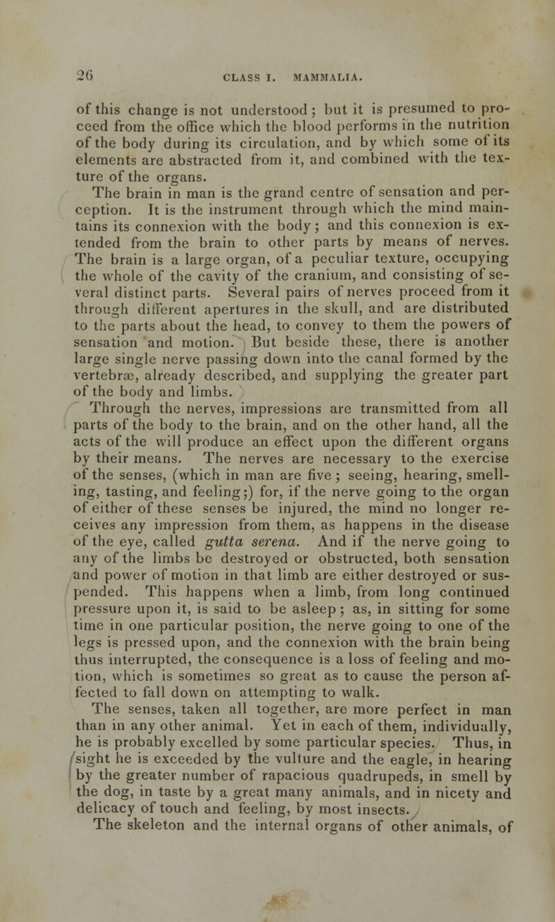 of this change is not understood; but it is presumed to pro- ceed from the office which the blood performs in the nutrition of the body during its circulation, and by which some of its elements are abstracted from it, and combined with the tex- ture of the organs. The brain in man is the grand centre of sensation and per- ception. It is the instrument through which the mind main- tains its connexion with the body; and this connexion is ex- tended from the brain to other parts by means of nerves. The brain is a large organ, of a peculiar texture, occupying the whole of the cavity of the cranium, and consisting of se- veral distinct parts. Several pairs of nerves proceed from it through different apertures in the skull, and are distributed to the parts about the head, to convey to them the powers of sensation and motion. But beside these, there is another large single nerve passing down into the canal formed by the vertebrae, already described, and supplying the greater part of the body and limbs. Through the nerves, impressions are transmitted from all parts of the body to the brain, and on the other hand, all the acts of the will produce an effect upon the different organs by their means. The nerves are necessary to the exercise of the senses, (which in man are five; seeing, hearing, smell- ing, tasting, and feeling;) for, if the nerve going to the organ of either of these senses be injured, the mind no longer re- ceives any impression from them, as happens in the disease of the eye, called gutta serena. And if the nerve going to any of the limbs be destroyed or obstructed, both sensation and power of motion in that limb are either destroyed or sus- pended. This happens when a limb, from long continued pressure upon it, is said to be asleep; as, in sitting for some time in one particular position, the nerve going to one of the legs is pressed upon, and the connexion with the brain being thus interrupted, the consequence is a loss of feeling and mo- tion, which is sometimes so great as to cause the person af- fected to fall down on attempting to walk. The senses, taken all together, are more perfect in man than in any other animal. Yet in each of them, individually, he is probably excelled by some particular species. Thus, in /sight he is exceeded by the vulture and the eagle, in hearing by the greater number of rapacious quadrupeds, in smell by the dog, in taste by a great many animals, and in nicety and delicacy of touch and feeling, by most insects. The skeleton and the internal organs of other animals, of