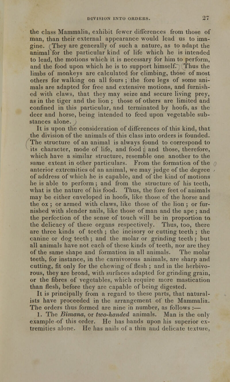 the class Mammalia, exhibit fewer differences from those of man, than their external appearance would lead us to ima- gine. (They are generally of such a nature, as to adapt the animal for the particular kind of life which he is intended to lead, the motions which it is necessary for him to perform, and the food upon which he is to support himself. Thus the limbs of monkeys are calculated for climbing, those of most others for walking on all fours ; the fore legs of some ani- mals are adapted for free and extensive motions, and furnish- ed with claws, that they may seize and secure living prey, as in the tiger and the lion ; those of others are limited and confined in this particular, and terminated by hoofs, as the deer and horse, being intended to feed upon vegetable sub- stances alone. It is upon the consideration of differences of this kind, that the division of the animals of this class into orders is founded. The structure of an animal is always found to correspond to its character, mode of life, and food;] and those, therefore, which have a similar structure, resemble one another to the same extent in other particulars. From the formation of the anterior extremities of an animal, we may judge of the degree of address of which he is capable, and of the kind of motions he is able to perform; and from the structure of his teeth, what is the nature of his food. Thus, the fore feet of animals may be either enveloped in hoofs, like those of the horse and the ox ; or armed with claws, like those of the lion ; or fur- nished with slender nails, like those of man and the ape; and the perfection of the sense of touch will be in proportion to the delicacy of these organs respectively. Thus, too, there are three kinds of teeth ; the incisory or cutting teeth ; the canine or dog teeth; and the molar or grinding teeth ; but all animals have not each of these kinds of teeth, nor are they of the same shape and formation in all animals. The molar teeth, for instance, in the carnivorous animals, are sharp and cutting, fit only for the chewing of flesh ; and in the herbivo- rous, they are broad, with surfaces adapted for grinding grain, or the fibres of vegetables, which require more mastication than flesh, before they are capable of being digested. It is principally from a regard to these parts, that natural- ists have proceeded in the arrangement of the Mammalia. The orders thus formed are nine in number, as follows :— 1. The Bimana, or two-handed animals. Man is the only example of this order. He has hands upon his superior ex- tremities alone. He has nails of a thin and delicate texture,
