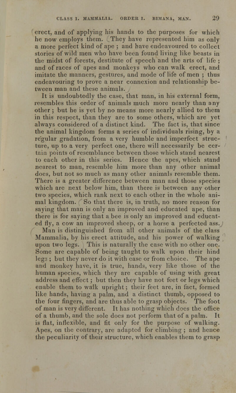 erect, and of applying his hands to the purposes for which he now employs them. They have represented him as only a more perfect kind of ape ; and have endeavoured to collect stories of wild men who have been found living like beasts in the midst of forests, destitute of speech and the arts of life ; and of races of apes and monkeys who can walk erect, and imitate the manners, gestures, and mode of life of men ; thus endeavouring to prove a near connexion and relationship be- tween man and these animals. It is undoubtedly the case, that man, in his external form, resembles this order of animals much more nearly than any other ; but he is yet by no means more nearly allied to them in this respect, than they are to some others, which are yet always considered of a distinct kind. The fact is, that since the animal kingdom forms a series of individuals rising, by a regular gradation, from a very humble and imperfect struc- ture, up to a very perfect one, there will necessarily be cer- tain points of resemblance between those which stand nearest to each other in this series. Hence the apes, which stand nearest to man, resemble him more than any other animal does, but not so much as many other animals resemble them. There is a greater difference between man and those species which are next below him, than there is between any other two species, which rank next to each other in the whole ani- mal kingdom. So that there is, in truth, no more reason for saying that man is only an improved and educated ape, than there is for saying that a bee is only an improved and educat- ed fly, a cow an improved sheep, or a horse a perfected ass. Man is distinguished from all other animals of the class Mammalia, by his erect attitude, and his power of walking upon two legs. This is naturally the case with no other one. Some are capable of being taught to walk upon their hind legs ; but they never do it with ease or from choice. The ape and monkey have, it is true, hands, very like those of the human species, which they are capable of using with great address and effect; but then they have not feet or legs which enable them to walk upright; their feet are, in fact, formed like hands, having a palm, and a distinct thumb, opposed to the four fingers, and are thus able to grasp objects. The foot of man is very different. It has nothing which does the office of a thumb, and the sole does not perform that of a palm. It is flat, inflexible, and fit only for the purpose of walking. Apes, on the contrary, are adapted for climbing ; and hence the peculiarity of their structure, which enables them to grasp