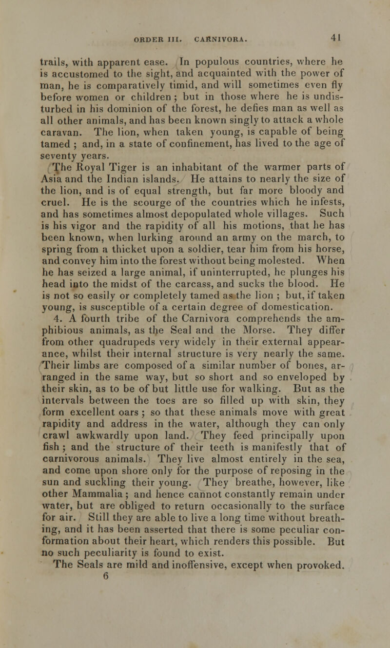 trails, with apparent ease. In populous countries, where he is accustomed to the sight, and acquainted with the power of man, he is comparatively timid, and will sometimes even fly before women or children ; but in those where he is undis- turbed in his dominion of the forest, he defies man as well as all other animals, and has been known singly to attack a whole caravan. The lion, when taken young, is capable of being tamed ; and, in a state of confinement, has lived to the age of seventy years. The Royal Tiger is an inhabitant of the warmer parts of Asia and the Indian islands. He attains to nearly the size of the lion, and is of equal strength, but far more bloody and cruel. He is the scourge of the countries which he infests, and has sometimes almost depopulated whole villages. Such is his vigor and the rapidity of all his motions, that he has been known, when lurking around an army on the march, to spring from a thicket upon a soldier, tear him from his horse, and convey him into the forest without being molested. When he has seized a large animal, if uninterrupted, he plunges his head into the midst of the carcass, and sucks the blood. He is not so easily or completely tamed as the lion ; but, if taken young, is susceptible of a certain degree of domestication. 4. A fourth tribe of the Carnivora comprehends the am- phibious animals, as the Seal and the Morse. They differ from other quadrupeds very widely in their external appear- ance, whilst their internal structure is very nearly the same. Their limbs are composed of a similar number of bones, ar- ranged in the same way, but so short and so enveloped by their skin, as to be of but little use for walking. But as the intervals between the toes are so filled up with skin, they form excellent oars ; so that these animals move with great rapidity and address in the water, although they can only crawl awkwardly upon land. They feed principally upon fish ; and the structure of their teeth is manifestly that of carnivorous animals. They live almost entirely in the sea, and come upon shore only for the purpose of reposing in the sun and suckling their young. They breathe, however, like other Mammalia; and hence cannot constantly remain under water, but are obliged to return occasionally to the surface for air. Still they are able to live a long time without breath- ing, and it has been asserted that there is some peculiar con- formation about their heart, which renders this possible. But no such peculiarity is found to exist. The Seals are mild and inoffensive, except when provoked. 6