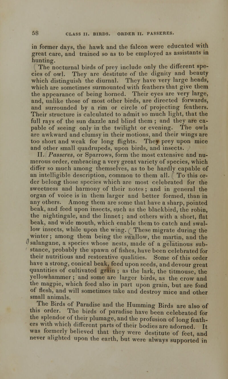 in former days, the hawk and the falcon were educated with great care, and trained so as to be employed as assistants in hunting. The nocturnal birds of prey include only the different spe- cies of owl. They are destitute of the dignity and beauty which distinguish the diurnal. They have very large heads, which are sometimes surmounted with feathers that give them the appearance of being horned. Their eyes are very large, and, unlike those of most other birds, are directed forwards, and surrounded by a rim or circle of projecting feathers. Their structure is calculated to admit so much light, that the full rays of the sun dazzle and blind them ; and they are ca- pable of seeing only in the twilight or evening. The owls are awkward and clumsy in their motions, and their wings are too short and weak for long flights. They prey upon mice and other small quadrupeds, upon birds, and insects. II. Passeres, or Sparrows, form the most extensive and nu- merous order, embracing a very great variety of species, which differ so much among themselves, as to be hardly capable of an intelligible description, common to them all. To this or- der belong those species which are most celebrated for the sweetness and harmony of their notes ; and in general the organ of voice is in them larger and better formed, than in any others. Among them are some that have a sharp, pointed beak, and feed upon insects, such as the blackbird, the robin, the nightingale, and the linnet; and others with a short, flat beak, and wide mouth, which enable them to catch and swal- low insects, while upon the wing. ( These migrate during the winter; among them being the swallow, the martin, and the i'salangane, a species whose nests, made of a gelatinous sub- stance, probably the spawn of fishes, have been celebrated for their nutritious and restorative qualities. Some of this order have a strong, conical beak, feed upon seeds, and devour great quantities of cultivated grain ; as the lark, the titmouse, the yellowhammer ; and some are larger birds, as the crow and the magpie, which feed also in part upon grain, but are fond of flesh, and will sometimes take and destroy mice and other small animals. The Birds of Paradise and the Humming Birds are also of this order. The birds of paradise have been celebrated for the splendor of their plumage, and the profusion of long feath- ers with which different parts of their bodies are adorned. It was formerly believed that they were destitute of feet, and never alighted upon the earth, but were always supported in