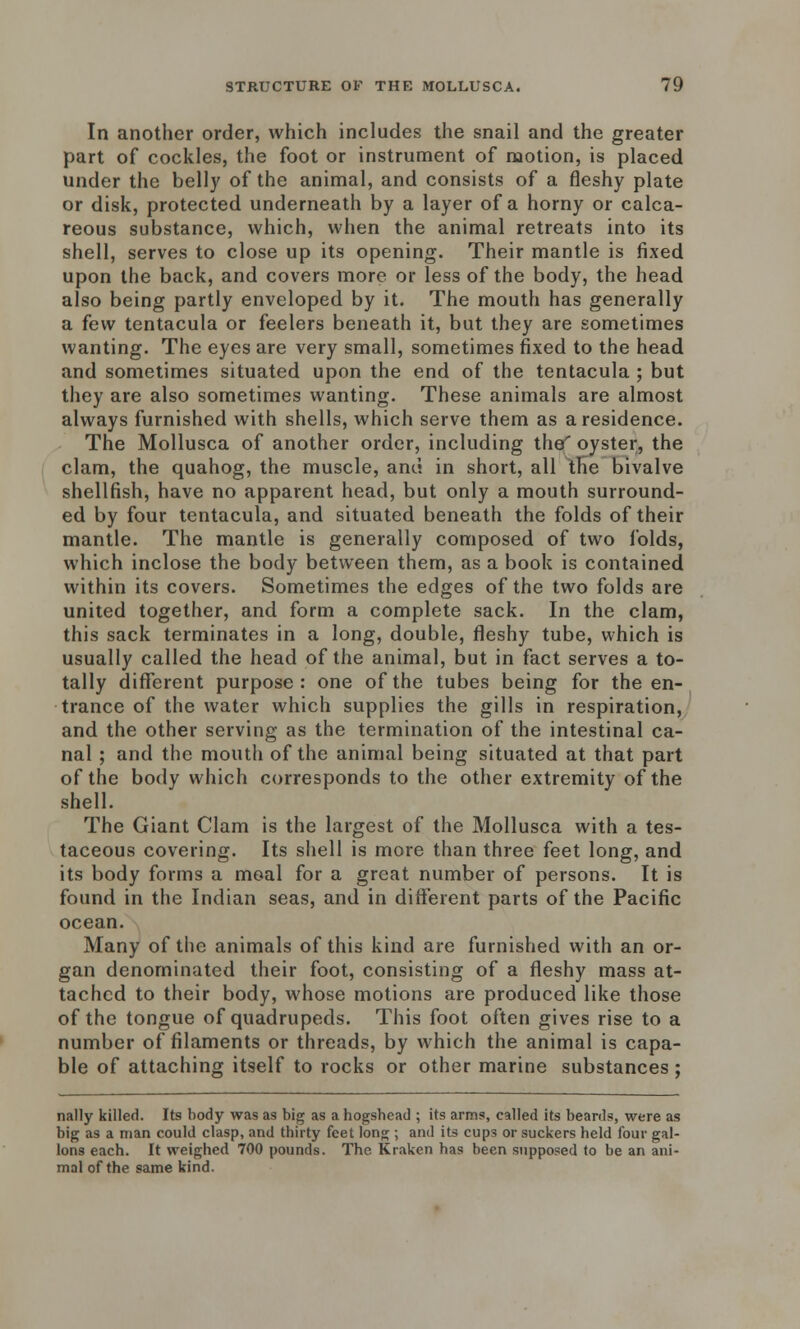 In another order, which includes the snail and the greater part of cockles, the foot or instrument of motion, is placed under the belly of the animal, and consists of a fleshy plate or disk, protected underneath by a layer of a horny or calca- reous substance, which, when the animal retreats into its shell, serves to close up its opening. Their mantle is fixed upon the back, and covers more or less of the body, the head also being partly enveloped by it. The mouth has generally a few tentacula or feelers beneath it, but they are sometimes wanting. The eyes are very small, sometimes fixed to the head and sometimes situated upon the end of the tentacula ; but they are also sometimes wanting. These animals are almost always furnished with shells, which serve them as a residence. The Mollusca of another order, including thef oyster, the clam, the quahog, the muscle, and in short, all the bivalve shellfish, have no apparent head, but only a mouth surround- ed by four tentacula, and situated beneath the folds of their mantle. The mantle is generally composed of two folds, which inclose the body between them, as a book is contained within its covers. Sometimes the edges of the two folds are united together, and form a complete sack. In the clam, this sack terminates in a long, double, fleshy tube, which is usually called the head of the animal, but in fact serves a to- tally different purpose: one of the tubes being for the en- trance of the water which supplies the gills in respiration, and the other serving as the termination of the intestinal ca- nal ; and the mouth of the animal being situated at that part of the body which corresponds to the other extremity of the shell. The Giant Clam is the largest of the Mollusca with a tes- taceous covering. Its shell is more than three feet long, and its body forms a moal for a great number of persons. It is found in the Indian seas, and in different parts of the Pacific ocean. Many of the animals of this kind are furnished with an or- gan denominated their foot, consisting of a fleshy mass at- tached to their body, whose motions are produced like those of the tongue of quadrupeds. This foot often gives rise to a number of filaments or threads, by which the animal is capa- ble of attaching itself to rocks or other marine substances ; nally killed. Its body was as big as a hogshead ; its arms, called its beards, were as big as a man could clasp, and thirty feet long ; and its cups or suckers held four gal- lons each. It weighed 700 pounds. The Kraken has been supposed to be an ani- mal of the same kind.