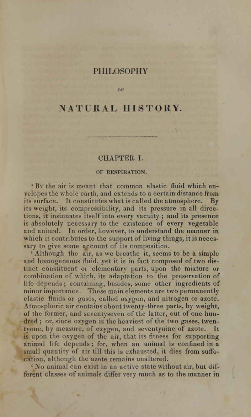 PHILOSOPHY NATURAL HISTORY. CHAPTER I. OF RESPIRATION. ' Bv the air is meant that common elastic fluid which en- velopes the whole earth, and extends to a certain distance from its surface. It constitutes what is called the atmosphere. By its weight, its compressibility, and its pressure in all direc- tions, it insinuates itself into every vacuity ; and its presence is absolutely necessary to the existence of every vegetable and animal. In order, however, to understand the manner in which it contributes to the support of living things, it is neces- sary to give some account of its composition. ' Although the air, as we breathe it, seems to be a simple and homogeneous fluid, yet it is in fact composed of two dis- tinct constituent or elementary parts, upon the mixture or combination of which, its adaptation to the preservation of life depends ; containing, besides, some other ingredients of minor importance. These main elements are two permanently elastic fluids or gases, called oxygen, and nitrogen or azote. Atmospheric air contains about twenty-three parts, by weight, of the former, and seventyseven of the latter, out of one hun- dred ; or, since oxygen is the heaviest of the two gases, twen- tyone, by measure, of oxygen, and seventynine of azote. It is upon the oxygen of the air, that its fitness for supporting animal life depends; for, when an animal is confined in a small quantity of air till this is exhausted, it dies from suffo- cation, although the azote remains unaltered. ' No animal can exist in an active state without air, but dif- ferent classes of animals differ very much as to the manner in