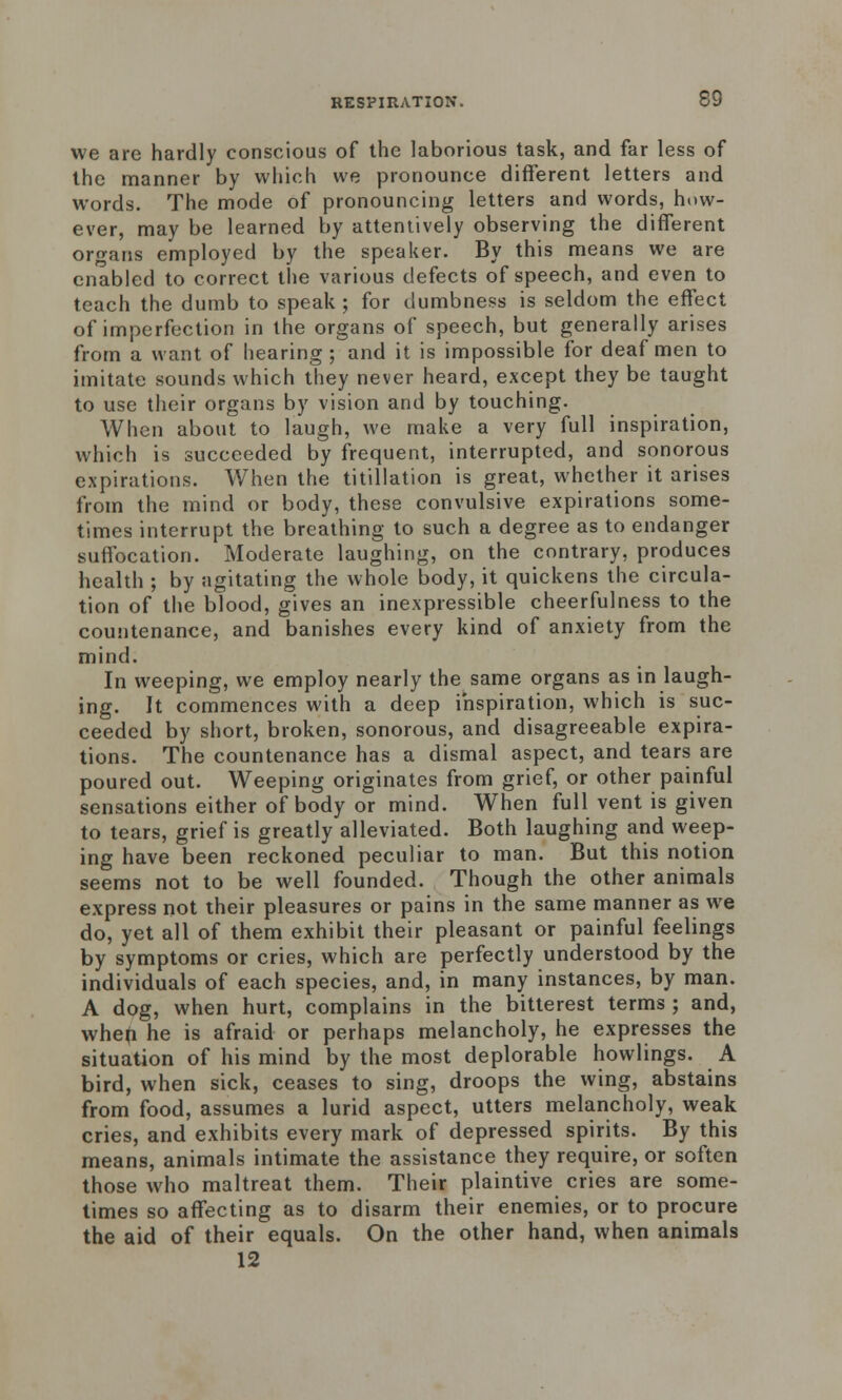 we are hardly conscious of the laborious task, and far less of the manner by which we pronounce different letters and words. The mode of pronouncing letters and words, how- ever, may be learned by attentively observing the different organs employed by the speaker. By this means we are enabled to correct the various defects of speech, and even to teach the dumb to speak ; for dumbness is seldom the effect of imperfection in the organs of speech, but generally arises from a want of hearing; and it is impossible for deaf men to imitate sounds which they never heard, except they be taught to use their organs by vision and by touching. When about to laugh, we make a very full inspiration, which is succeeded by frequent, interrupted, and sonorous expirations. When the titillation is great, whether it arises from the mind or body, these convulsive expirations some- times interrupt the breathing to such a degree as to endanger suffocation. Moderate laughing, on the contrary, produces health ; by agitating the whole body, it quickens the circula- tion of the blood, gives an inexpressible cheerfulness to the countenance, and banishes every kind of anxiety from the mind. In weeping, we employ nearly the same organs as in laugh- ing. It commences with a deep inspiration, which is suc- ceeded by short, broken, sonorous, and disagreeable expira- tions. The countenance has a dismal aspect, and tears are poured out. Weeping originates from grief, or other painful sensations either of body or mind. When full vent is given to tears, grief is greatly alleviated. Both laughing and weep- ing have been reckoned peculiar to man. But this notion seems not to be well founded. Though the other animals express not their pleasures or pains in the same manner as we do, yet all of them exhibit their pleasant or painful feelings by symptoms or cries, which are perfectly understood by the individuals of each species, and, in many instances, by man. A dog, when hurt, complains in the bitterest terms ; and, whefi he is afraid or perhaps melancholy, he expresses the situation of his mind by the most deplorable howlings. A bird, when sick, ceases to sing, droops the wing, abstains from food, assumes a lurid aspect, utters melancholy, weak cries, and exhibits every mark of depressed spirits. By this means, animals intimate the assistance they require, or soften those who maltreat them. Their plaintive cries are some- times so affecting as to disarm their enemies, or to procure the aid of their equals. On the other hand, when animals 12