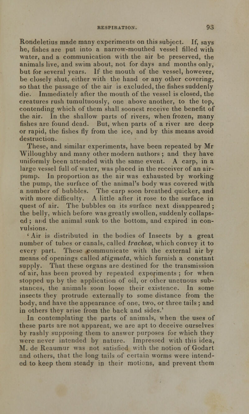 Rondeletius made many experiments on this subject. If, says he, fishes are put into a narrow-mouthed vessel filled with water, and a communication with the air be preserved, the animals live, and swim about, not for days and months only, but for several years. If the mouth of the vessel, however, be closely shut, either with the hand or any other covering, so that the passage of the air is excluded, the fishes suddenly die. Immediately after the mouth of the vessel is closed, the creatures rush tumultuously, one above another, to the top, contending which of them shall soonest receive the benefit of the air. In the shallow parts of rivers, when frozen, many fishes are found dead. But, when parts of a river are deep or rapid, the fishes fly from the ice, and by this means avoid destruction. These, and similar experiments, have been repeated by Mr Willoughby and many other modern authors ; and they have uniformly been attended with the same event. A carp, in a large vessel full of water, was placed in the receiver of an air- pump. In proportion as the air was exhausted by working the pump, the surface of the animal's body was covered with a number of bubbles. The carp soon breathed quicker, and with more difficulty. A little after it rose to the surface in quest of air. The bubbles on its surface next disappeared ; the belly, which before was greatly swollen, suddenly collaps- ed ; and the animal sunk to the bottom, and expired in con- vulsions. ' Air is distributed in the bodies of Insects by a great number of tubes or canals, called trachea, which convey it to every part. These ^communicate with the external air by means of openings called stigmata, which furnish a constant supply. That these organs are destined for the transmission of air, has been proved by repeated experiments ; for when stopped up by the application of oil, or other unctuous sub- stances, the animals soon lopse their existence. In some insects they protrude externally to some distance from the body, and have the appearance of one, two, or three tails ; and in others they arise from the back and sides.' In contemplating the parts of animals, when the uses of these parts are not apparent, we are apt to deceive ourselves by rashly supposing them to answer purposes for which they were never intended by nature. Impressed with this idea, M. de Reaumur was not satisfied with the notion of Godart and others, that the long tails of certain worms were intend- ed to keep them steady in their motions, and prevent them