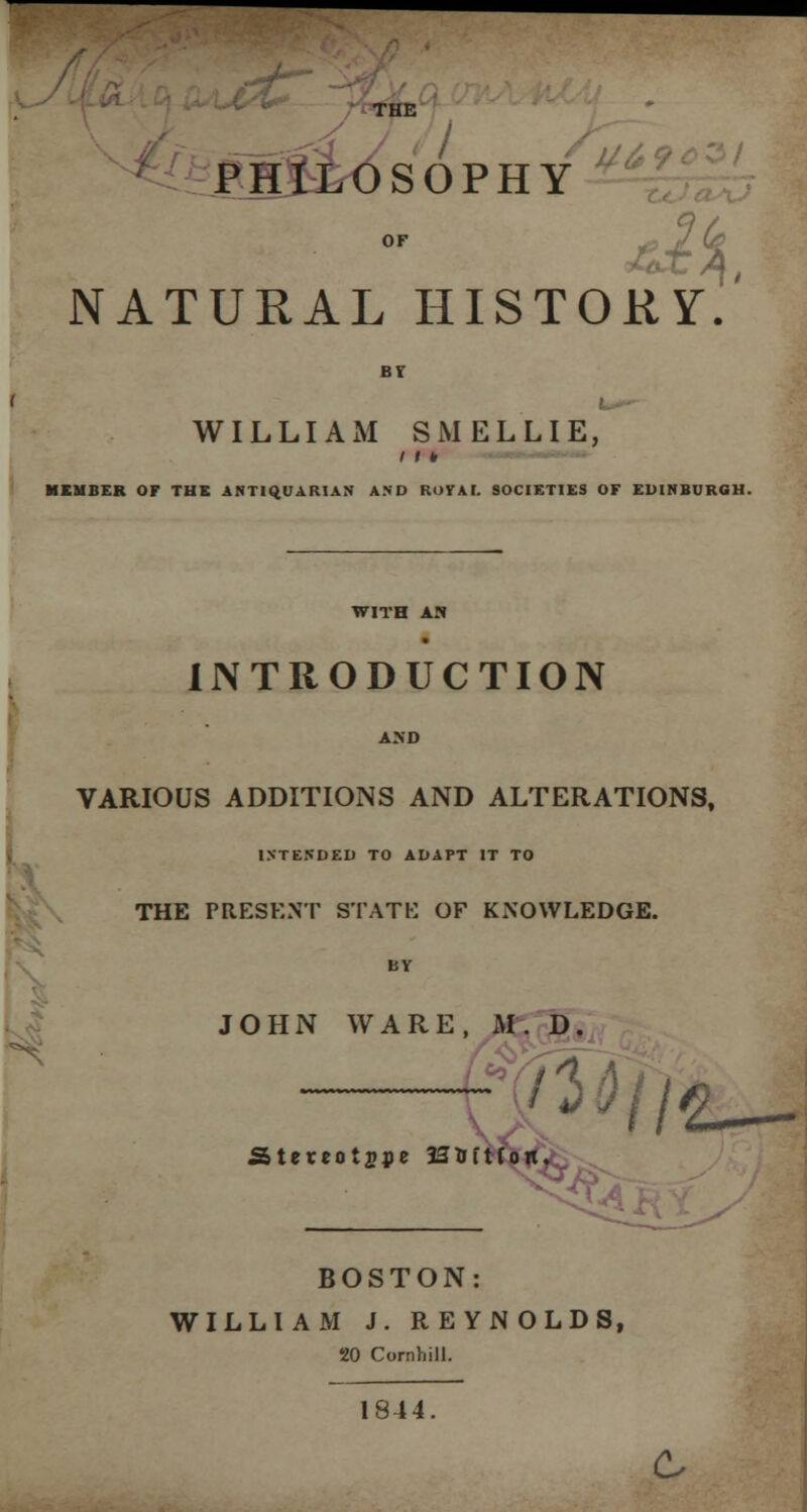 THE PHILOSOPHY u NATURAL HISTORY. WILLIAM SMELLIE, / r * MEMBER OF THE ANTIQUARIAN AND ROYAL SOCIETIES OF EDINBURGH. WITH AN INTRODUCTION VARIOUS ADDITIONS AND ALTERATIONS, INTENDED TO ADAPT IT TO THE PRESENT STATE OF KNOWLEDGE. JOHN WARE, M. D Stercotjpe JSlirtfoii. ■xJLWiJ BOSTON: WILLIAM J. REYNOLDS, 20 Cornhill. 1844.