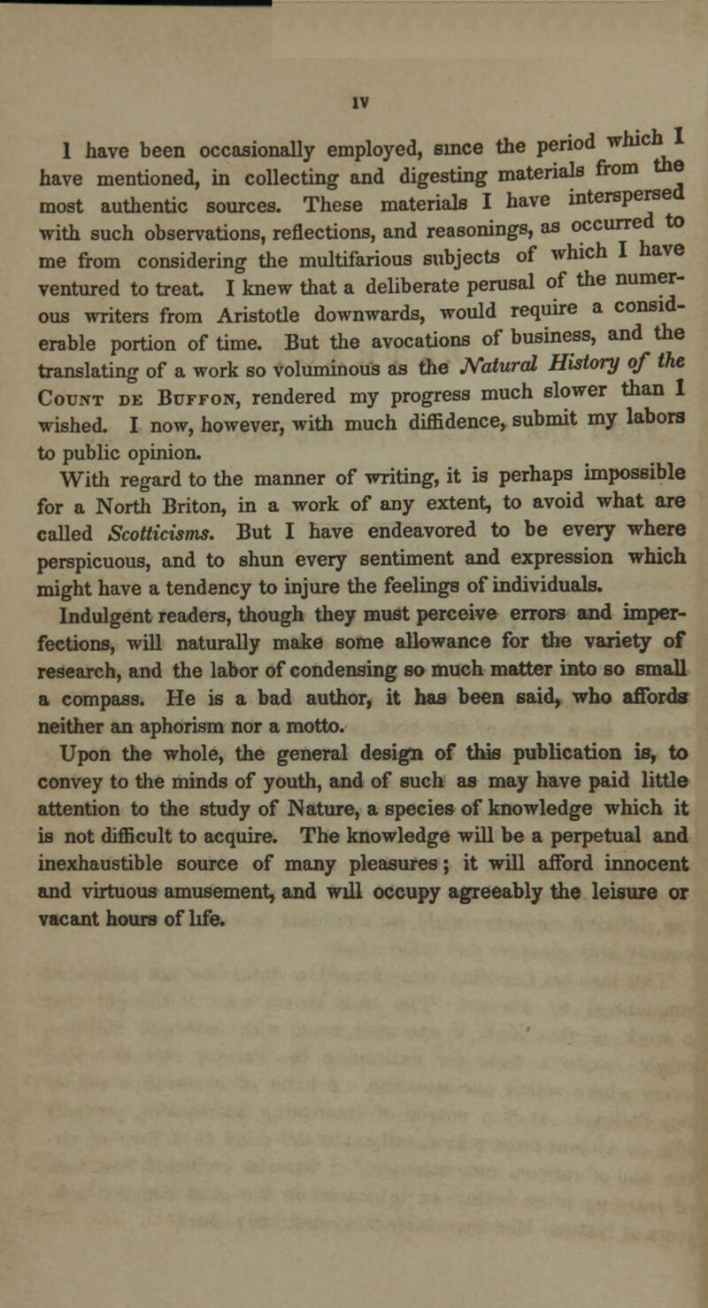 1 have been occasionally employed, since the period which I have mentioned, in collecting and digesting materials from the most authentic sources. These materials I have interspersed with such observations, reflections, and reasonings, as occurred to me from considering the multifarious subjects of which I have ventured to treat I knew that a deliberate perusal of the numer- ous writers from Aristotle downwards, would require a consid- erable portion of time. But the avocations of business, and the translating of a work so voluminous as the Natural History of the Count de Buffon, rendered my progress much slower than I wished. I now, however, with much diffidence, submit my labors to public opinion. With regard to the manner of writing, it is perhaps impossible for a North Briton, in a work of any extent, to avoid what are called Scotticisms. But I have endeavored to be every where perspicuous, and to shun every sentiment and expression which might have a tendency to injure the feelings of individuals. Indulgent readers, though they must perceive errors and imper- fections, will naturally make some allowance for the variety of research, and the labor of condensing so much matter into so small a compass. He is a bad author, it has been said, who affords neither an aphorism nor a motto. Upon the whole, the general design of this publication is, to convey to the minds of youth, and of such as may have paid little attention to the study of Nature, a species of knowledge which it is not difficult to acquire. The knowledge will be a perpetual and inexhaustible source of many pleasures; it will afford innocent and virtuous amusement, and will occupy agreeably the leisure or vacant hours of life.