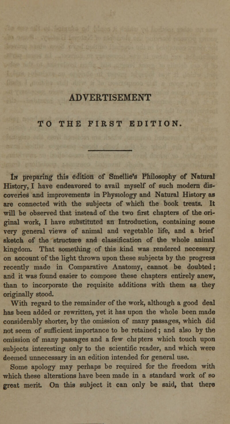 ADVERTISEMENT TO THE FIRST EDITION, lie preparing this edition of Smellie's Philosophy of Natural History, I have endeavored to avail myself of such modern dis- coveries and improvements in Physiology and Natural History as are connected with the subjects of which the book treats. It will be observed that instead of the two first chapters of the ori- ginal work, I have substituted an Introduction, containing some very general views of animal and vegetable life, and a brief sketch of the structure and classification of the whole animal kingdom. That something of this kind was rendered necessary on account of the light thrown upon these subjects by the progress recently made in Comparative Anatomy, cannot be doubted; and it was found easier to compose these chapters entirely anew, than to incorporate the requisite additions with them as they originally stood. With regard to the remainder of the work, although a good deal has been added or rewritten, yet it has upon the whole been made considerably shorter, by the omission of many passages, which did not seem of sufficient importance to be retained ; and also by the omission of many passages and a few chepters which touch upon subjects interesting only to the scientific reader, and which were deemed unnecessary in an edition intended for general use. Some apology may perhaps be required for the freedom with which these alterations have been made in a standard work of so great merit On this subject it can only be said, that there