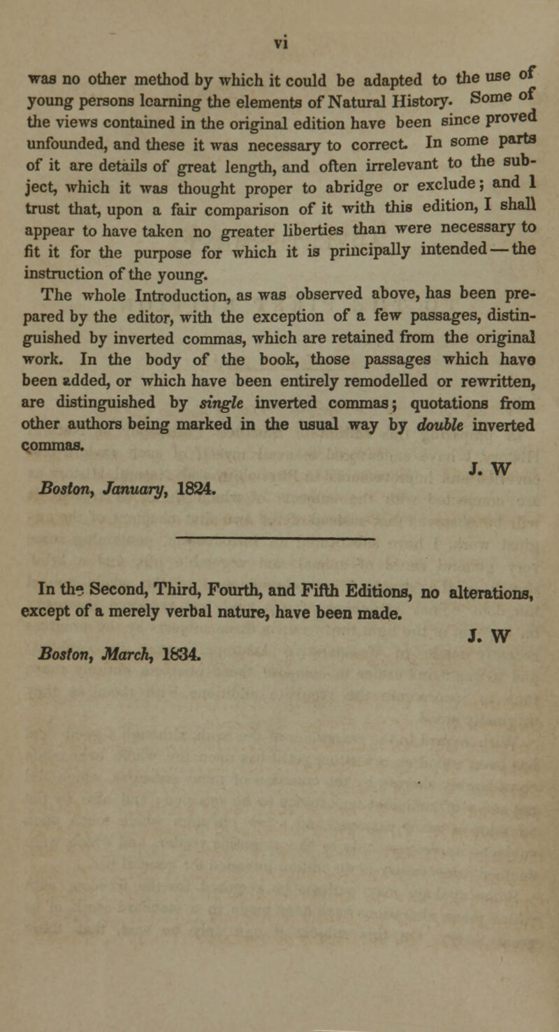 was no other method by which it could be adapted to the use of young persons learning the elements of Natural History. Some of the views contained in the original edition have been since proved unfounded, and these it was necessary to correct In some parts of it are details of great length, and often irrelevant to the sub- ject, which it was thought proper to abridge or exclude; and 1 trust that, upon a fair comparison of it with this edition, I shall appear to have taken no greater liberties than were necessary to fit it for the purpose for which it is principally intended — the instruction of the young. The whole Introduction, as was observed above, has been pre- pared by the editor, with the exception of a few passages, distin- guished by inverted commas, which are retained from the original work. In the body of the book, those passages which have been added, or which have been entirely remodelled or rewritten, are distinguished by single inverted commas; quotations from other authors being marked in the usual way by double inverted commas. J. W Boston, January, 1824. In the Second, Third, Fourth, and Fifth Editions, no alterations, except of a merely verbal nature, have been made. J. W Boston, March, 1834.