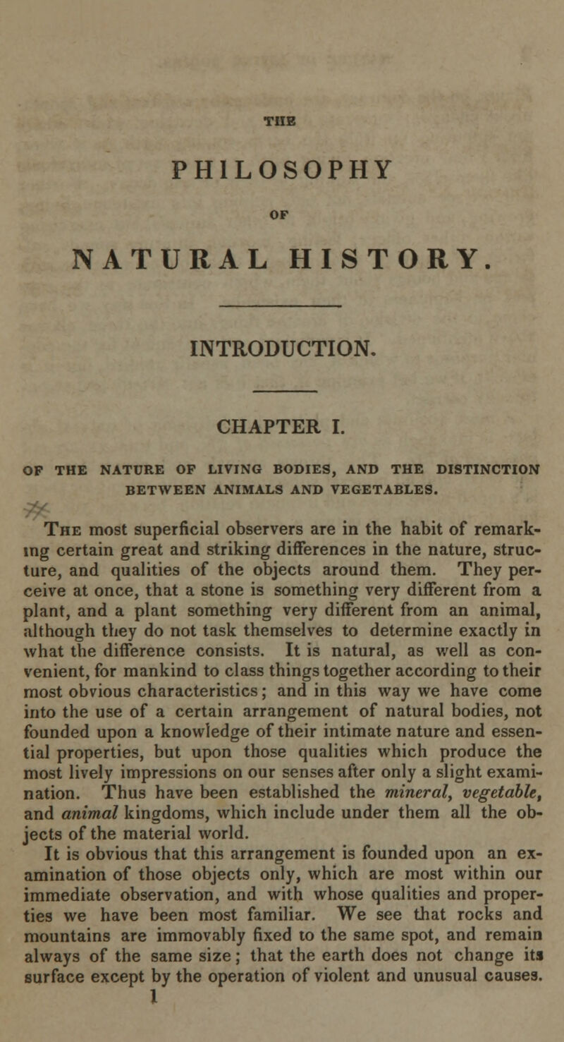 THE PHILOSOPHY NATURAL HISTORY INTRODUCTION. CHAPTER I. OP THE NATURE OF LIVING BODIES, AND THE DISTINCTION BETWEEN ANIMALS AND VEGETABLES. The most superficial observers are in the habit of remark- ing certain great and striking differences in the nature, struc- ture, and qualities of the objects around them. They per- ceive at once, that a stone is something very different from a plant, and a plant something very different from an animal, although they do not task themselves to determine exactly in what the difference consists. It is natural, as well as con- venient, for mankind to class things together according to their most obvious characteristics; and in this way we have come into the use of a certain arrangement of natural bodies, not founded upon a knowledge of their intimate nature and essen- tial properties, but upon those qualities which produce the most lively impressions on our senses after only a slight exami- nation. Thus have been established the mineral, vegetable, and animal kingdoms, which include under them all the ob- jects of the material world. It is obvious that this arrangement is founded upon an ex- amination of those objects only, which are most within our immediate observation, and with whose qualities and proper- ties we have been most familiar. We see that rocks and mountains are immovably fixed to the same spot, and remain always of the same size; that the earth does not change its surface except by the operation of violent and unusual causes.