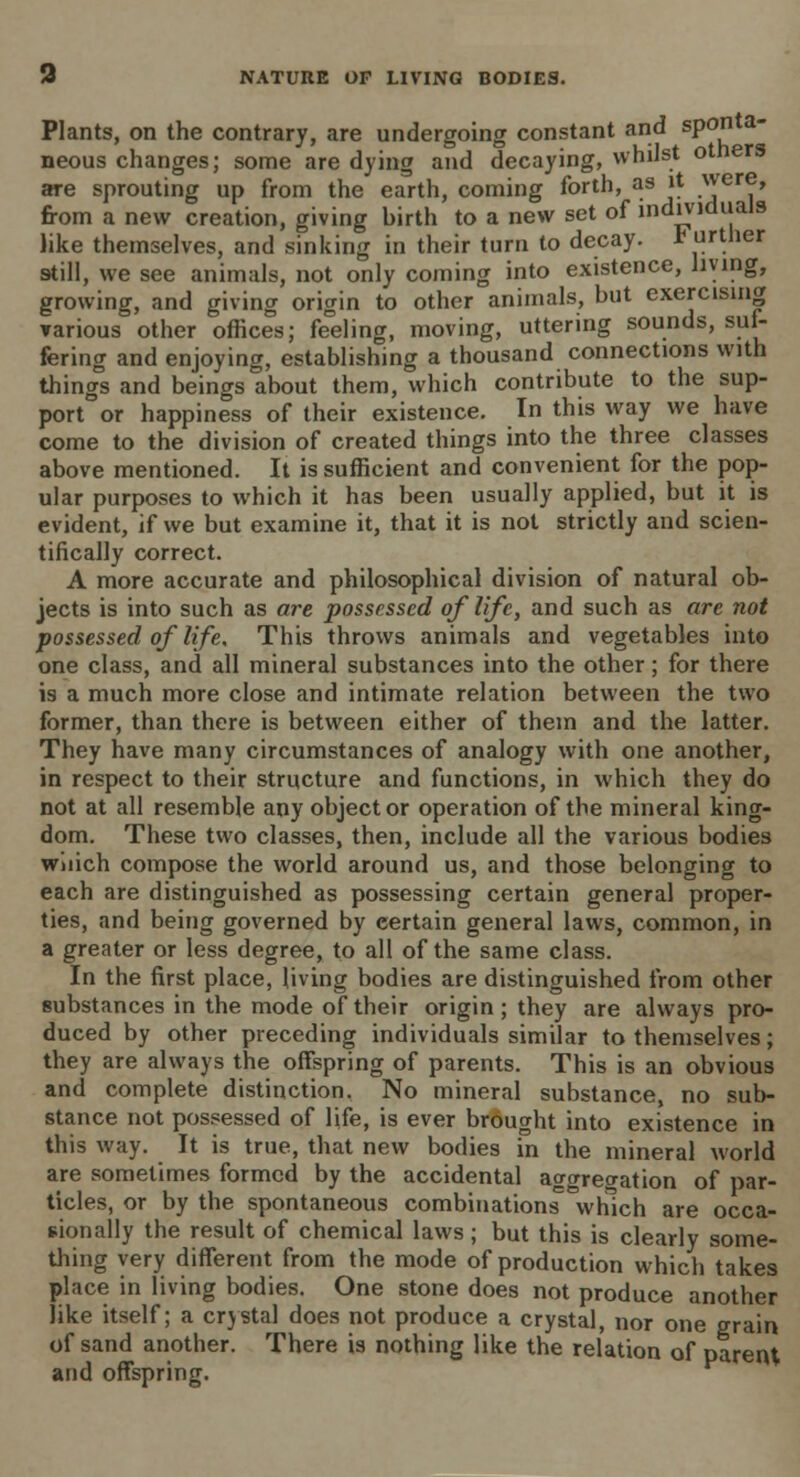 Plants, on the contrary, are undergoing constant and sponta- neous changes; some are dying and decaying, whilst otners are sprouting up from the earth, coming forth, as it .wer^> from a new creation, giving birth to a new set of individuals like themselves, and sinking in their turn to decay, further still, we see animals, not only coming into existence, living, growing, and giving origin to other animals, but exercising various other offices; feeling, moving, uttering sounds, suf- fering and enjoying, establishing a thousand connections with things and beings about them, which contribute to the sup- port or happiness of their existence. In this way we have come to the division of created things into the three classes above mentioned. It is sufficient and convenient for the pop- ular purposes to which it has been usually applied, but it is evident, if we but examine it, that it is not strictly and scien- tifically correct. A more accurate and philosophical division of natural ob- jects is into such as are possessed of life, and such as are not possessed of life. This throws animals and vegetables into one class, and all mineral substances into the other; for there is a much more close and intimate relation between the two former, than there is between either of them and the latter. They have many circumstances of analogy with one another, in respect to their structure and functions, in which they do not at all resemble any object or operation of the mineral king- dom. These two classes, then, include all the various bodies wnich compose the world around us, and those belonging to each are distinguished as possessing certain general proper- ties, and being governed by certain general laws, common, in a greater or less degree, to all of the same class. In the first place, living bodies are distinguished from other substances in the mode of their origin; they are always pro- duced by other preceding individuals similar to themselves; they are always the offspring of parents. This is an obvious and complete distinction. No mineral substance, no sub- stance not possessed of life, is ever brought into existence in this way. It is true, that new bodies in the mineral world are sometimes formed by the accidental aggregation of par- ticles, or by the spontaneous combinations which are occa- sionally the result of chemical laws; but this is clearly some- thing very different from the mode of production which takes place in living bodies. One stone does not produce another like itself; a crystal does not produce a crystal, nor one grain of sand another. There is nothing like the relation of parent and offspring.