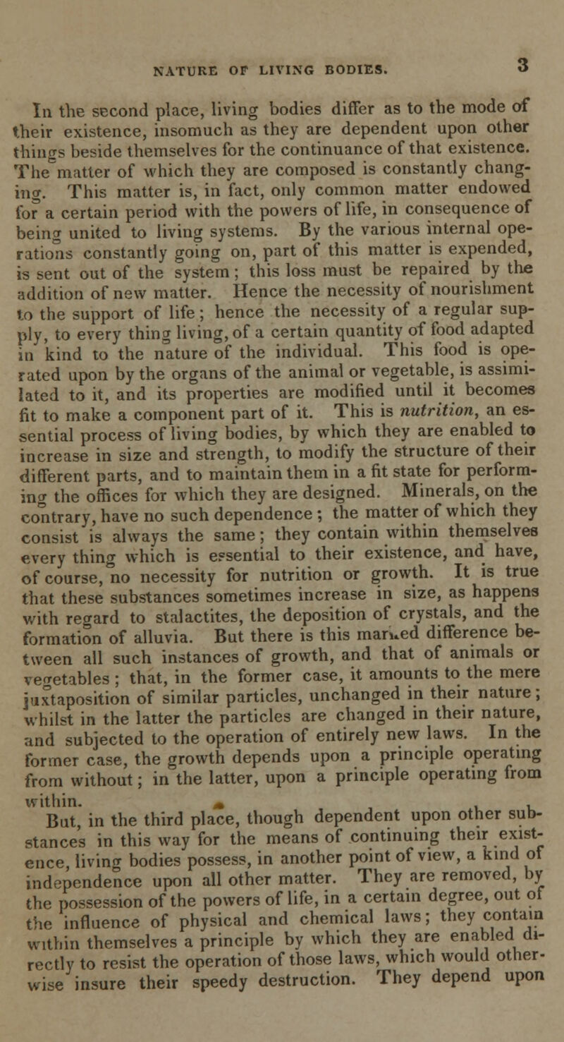 In the second place, living bodies differ as to the mode of their existence, insomuch as they are dependent upon other things beside themselves for the continuance of that existence. TheCmatter of which they are composed is constantly chang- ing. This matter is, in fact, only common matter endowed for' a certain period with the powers of life, in consequence of being united to living systems. By the various internal ope- rations constantly going on, part of this matter is expended, is sent out of the system; this loss must be repaired by the addition of new matter. Hence the necessity of nourishment to the support of life; hence the necessity of a regular sup- ply, to every thing living, of a certain quantity of food adapted in kind to the nature of the individual. This food is ope- rated upon by the organs of the animal or vegetable, is assimi- lated to it, and its properties are modified until it becomes fit to make a component part of it. This is nutrition, an es- sential process of living bodies, by which they are enabled to increase in size and strength, to modify the structure of their different parts, and to maintain them in a fit state for perform- ing the offices for which they are designed. Minerals, on the contrary, have no such dependence ; the matter of which they consist is always the same; they contain within themselves every thing which is essential to their existence, and have, of course, no necessity for nutrition or growth. It is true that these substances sometimes increase in size, as happens with regard to stalactites, the deposition of crystals, and the formation of alluvia. But there is this marued difference be- tween all such instances of growth, and that of animals or vegetables ; that, in the former case, it amounts to the mere juxtaposition of similar particles, unchanged in their nature; whilst in the latter the particles are changed in their nature, and subjected to the operation of entirely new laws. In the former case, the growth depends upon a principle operating from without; in the latter, upon a principle operating from within. M , But, in the third place, though dependent upon other sub- stances in this way for the means of continuing their exist- ence living bodies possess, in another point of view, a kind of independence upon all other matter. They are removed, by the possession of the powers of life, in a certain degree, out of the influence of physical and chemical laws; they contain within themselves a principle by which they are enabled di- rectly to resist the operation of those laws, which would other- wise insure their speedy destruction. They depend upon