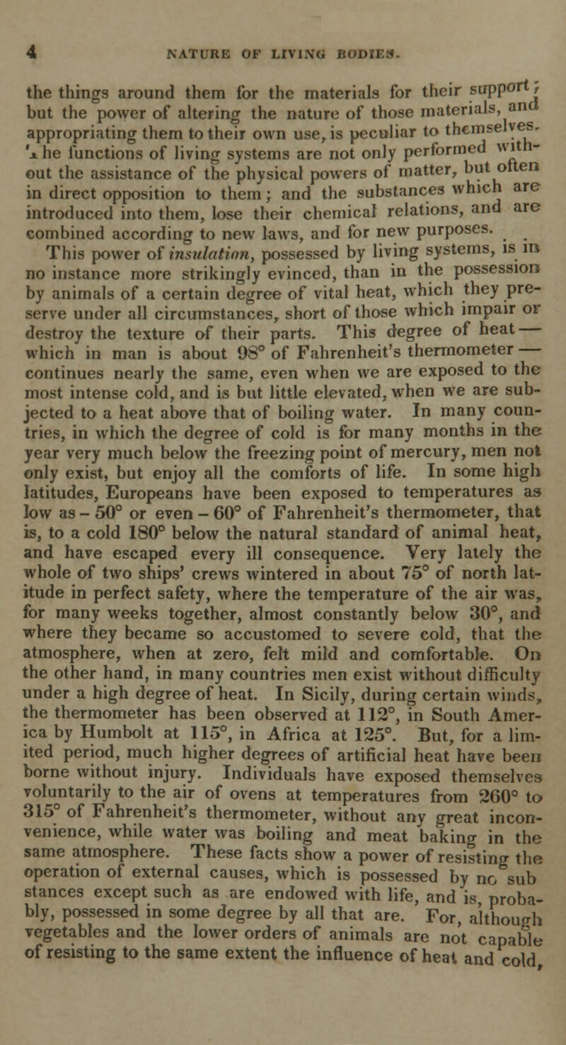 the things around them for the materials for their support} but the power of altering the nature of those materials, and appropriating them to their own use, is peculiar to themselves ihe functions of living systems are not only performed with- out the assistance of the physical powers of matter, but olten in direct opposition to them; and the substances which are introduced into them, lose their chemical relations, and are combined according to new laws, and for new purposes. This power of insulation, possessed by living systems, is in. no instance more strikingly evinced, than in the possession by animals of a certain degree of vital heat, which they pre- serve under all circumstances, short of those which impair or destroy the texture of their parts. This degree of heat — which in man is about 98° of Fahrenheit's thermometer — continues nearly the same, even when we are exposed to the most intense cold, and is but little elevated, when we are sub- jected to a heat above that of boiling water. In many coun- tries, in which the degree of cold is for many months in the year very much below the freezing point of mercury, men not only exist, but enjoy all the comforts of life. In some high latitudes, Europeans have been exposed to temperatures as low as - 50° or even - 60° of Fahrenheit's thermometer, that is, to a cold 180° below the natural standard of animal heat, and have escaped every ill consequence. Very lately the whole of two ships' crews wintered in about 75° of north lat- itude in perfect safety, where the temperature of the air was, for many weeks together, almost constantly below 30°, and where they became so accustomed to severe cold, that the atmosphere, when at zero, felt mild and comfortable. On the other hand, in many countries men exist without difficulty under a high degree of heat. In Sicily, during certain winds, the thermometer has been observed at 112°, in South Amer- ica by Humbolt at 115°, in Africa at 125°. But, for a lim- ited period, much higher degrees of artificial heat have been borne without injury. Individuals have exposed themselves voluntarily to the air of ovens at temperatures from 260° to 315° of Fahrenheit's thermometer, without any great incon- venience, while water was boiling and meat baking in the same atmosphere. These facts show a power of resisting the operation of external causes, which is possessed by no sub stances except such as are endowed with life, and is, proba- bly, possessed in some degree by all that are. For, although vegetables and the lower orders of animals are not capable of resisting to the same extent the influence of heat and cold