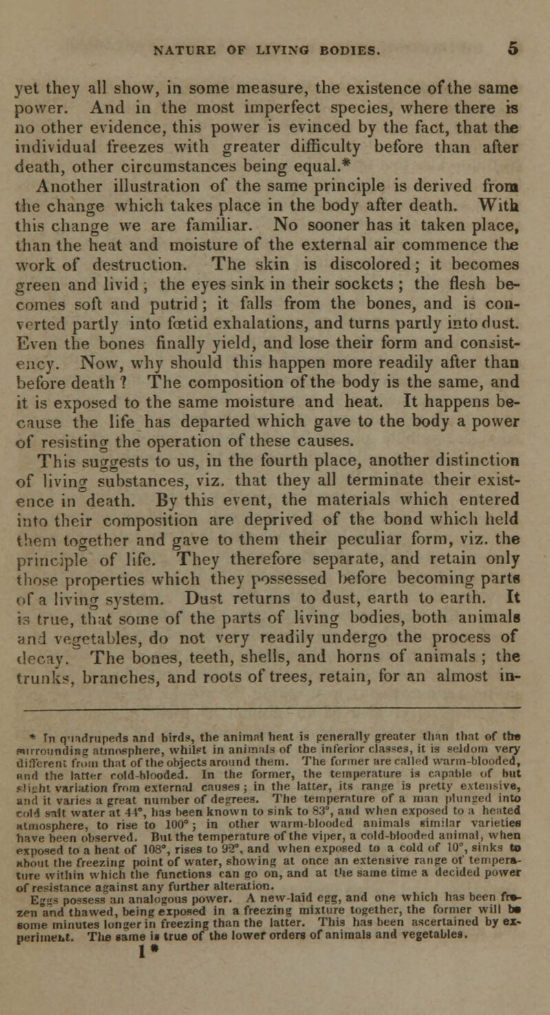 yet they all show, in some measure, the existence of the same power. And in the most imperfect species, where there is no other evidence, this power is evinced by the fact, that the individual freezes with greater difficulty before than after death, other circumstances being equal.* Another illustration of the same principle is derived from the change which takes place in the body after death. With this change we are familiar. No sooner has it taken place, than the heat and moisture of the external air commence the work of destruction. The skin is discolored; it becomes green and livid , the eyes sink in their sockets ; the flesh be- comes soft and putrid; it falls from the bones, and is con- verted partly into foetid exhalations, and turns partly into dust. Even the bones finally yield, and lose their form and consist- ency. Now, why should this happen more readily after than before death ? The composition of the body is the same, and it is exposed to the same moisture and heat. It happens be- cause the life has departed which gave to the body a power of resisting the operation of these causes. This suggests to us, in the fourth place, another distinction of living substances, viz. that they all terminate their exist- ence in death. By this event, the materials which entered into their composition are deprived of the bond which held them together and gave to them their peculiar form, viz. the principle of life. They therefore separate, and retain only those properties which they possessed before becoming parts of a living system. Dust returns to dust, earth to earth. It is true, that some of the parts of living bodies, both animals and vegetables, do not very readily undergo the process of decay. The bones, teeth, shells, and horns of animals ; the trunks, branches, and roots of trees, retain, for an almost in- * Tn q-iadrupeds and birds, the animal heat is generally greater than that of tt» surrounding atmosphere, whilst in animals of the inferior classes, it is seldom very different from that of the objects around them. The former are called warm-blooded, wild the latter cold-blooded. In the former, the temperature is capable of hut slight variation from external causes; in the latter, its range is pretty extensive, and it varies a great number of degrees. The temperature of a man plunged into cold salt water at 41°, has been known to sink to 83°, and when exposed to a heated atmosphere, to rise to 100°; in other warm-blooded animals similar varieties have been observed. But the temperature of the viper, a cold-blooded animal, when exposed to a heat of 108°, rises to 92°, and when exposed to a cold of 10°, sinks to about the freezing point of water, showing at once an extensive range of tempera- ture within which the functions can go on, and at fie same time a decided power of resistance against any further alteration. Eggs possess an analogous power. A new-laid egg, and one which has been fro- zen and thawed, being exposed in a freezing mixture together, the former will b* some minutes longer in freezing than the latter. This has been ascertained by ex- perimeht. The same ii true of the lower orders of animals and vegetables. 1*