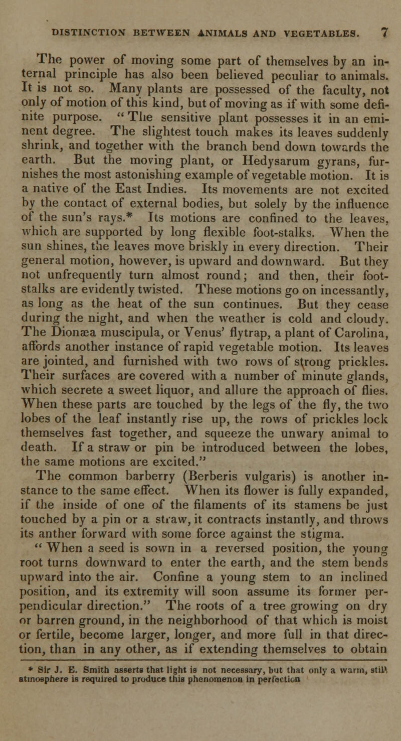 The power of moving some part of themselves by an in- ternal principle has also been believed peculiar to animals. It is not so. Many plants are possessed of the faculty, not only of motion of this kind, but of moving as if with some defi- nite purpose.  The sensitive plant possesses it in an emi- nent degree. The slightest touch makes its leaves suddenly shrink, and together with the branch bend down towards the earth. But the moving plant, or Hedysarum gyrans, fur- nishes the most astonishing example of vegetable motion. It is a native of the East Indies. Its movements are not excited by the contact of external bodies, but solely by the influence of the sun's rays.* Its motions are confined to the leaves, which are supported by long flexible foot-stalks. When the sun shines, the leaves move briskly in every direction. Their general motion, however, is upward and downward. But they not unfrequently turn almost round; and then, their foot- stalks are evidently twisted. These motions go on incessantly, as long as the heat of the sun continues. But they cease during the night, and when the weather is cold and cloudy. The Dionaea muscipula, or Venus' flytrap, a plant of Carolina, affords another instance of rapid vegetable motion. Its leaves are jointed, and furnished with two rows of strong prickles. Their surfaces are covered with a number of minute glands, which secrete a sweet liquor, and allure the approach of flies. When these parts are touched by the legs of the fly, the two lobes of the leaf instantly rise up, the rows of prickles lock themselves fast together, and squeeze the unwary animal to death. If a straw or pin be introduced between the lobes, the same motions are excited. The common barberry (Berberis vulgaris) is another in- stance to the same effect. When its flower is fully expanded, if the inside of one of the filaments of its stamens be just touched by a pin or a straw, it contracts instantly, and throws its anther forward with some force against the stigma.  When a seed is sown in a reversed position, the young root turns downward to enter the earth, and the stem bends upward into the air. Confine a young stem to an inclined position, and its extremity will soon assume its former per- pendicular direction. The roots of a tree growing on dry or barren ground, in the neighborhood of that which is moist or fertile, become larger, longer, and more full in that direc- tion, than in any other, as if extending themselves to obtain * Sir J. E. Smith asserts that light is not necessary, but that only a warm, stil', atmosphere is required to produce this phenomenon in perfection