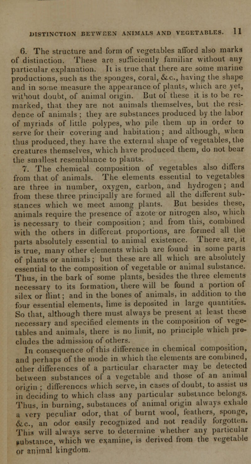 6. The structure and form of vegetables afford also marks of distinction. These are sufficiently familiar without any particular explanation. It is true that there are some marine productions, sucli as the sponges, coral, &c, having the shape and in some measure the appearance of plants, which are yet, without doubt, of animal origin. But of these it is to be re- marked, that they are not animals themselves, but the resi- dence of animals ; they are substances produced by the labor of myriads of little polypes, who pile them up in order to serve for their covering and habitation; and although, when thus produced, they have the external shape of vegetables, the creatures themselves, which have produced them, do not bear the smallest resemblance to plants. 7. The chemical composition of vegetables also differs from that of animals. The elements essential to vegetables are three in number, oxygen, carbon, and hydrogen ; and from these three principally are formed all the different sub- stances which we meet among plants. But besides these, animals require the presence of azote or nitrogen also, which is necessary to their composition; and from this, combined with the others in different proportions, are formed all the parts absolutely essential to animal existence. There are, it is true, many other elements which are found in some parts of plants or animals; but these are all which are absolutely essential to the composition of vegetable or animal substance. Thus, in the bark of some plants, besides the three elements necessary to its formation, there will be found a portion of silex or flint; and in the bones of animals, in addition to the four essential elements, lime is deposited in large quantities. So that, although there must always be present at least these necessary and specified elements in the composition of vege- tables and animals, there is no limit, no principle which pre- cludes the admission of others. In consequence of this difference in chemical composition, and perhaps of the mode in which the elements are combined, other differences of a particular character may be detected between substances of a vegetable and those of an animal origin ; differences which serve, in cases of doubt, to assist us in deciding to which class any particular substance belongs. Thus, in burning, substances of anima! origin always exhale a very peculiar odor, that of burnt wool, feathers, sponge, &c, an odor easily recognized and not readily forgotten. This will always serve to determine whether any particular substance, which we examine, is derived from the vegetable or animal kingdom.