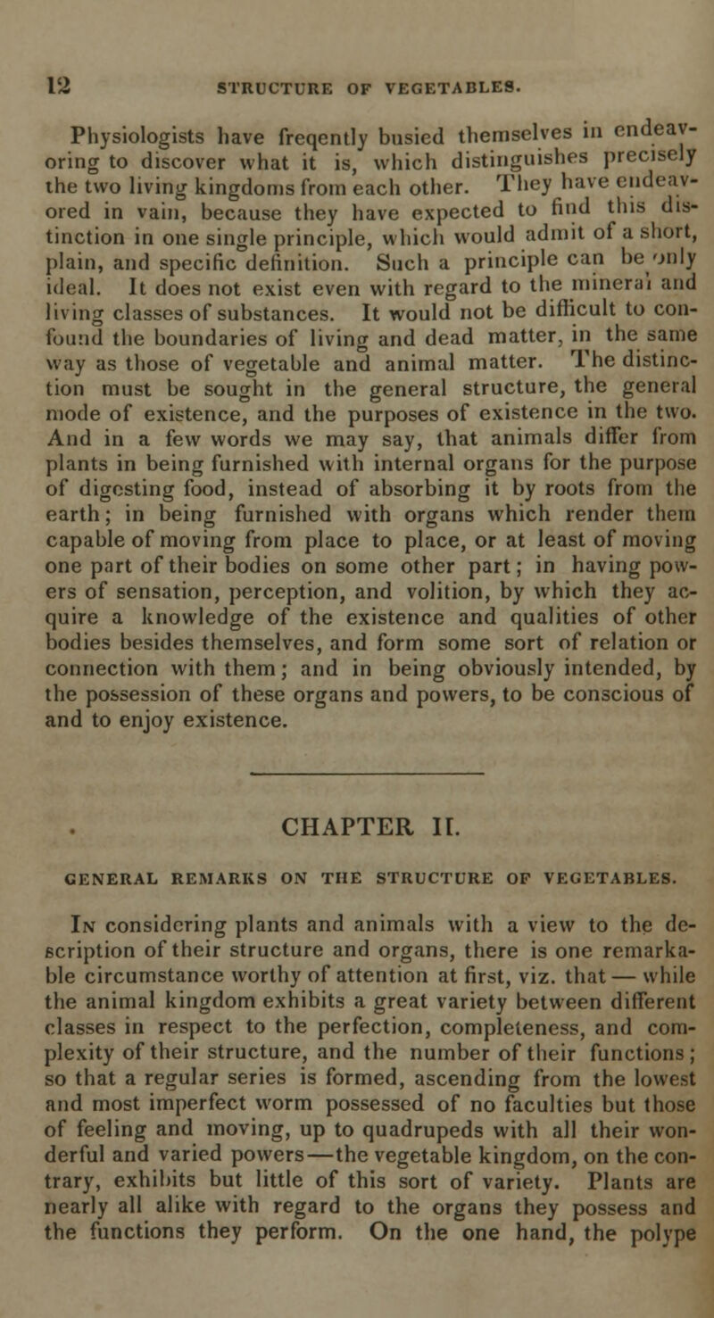 Physiologists have freqently busied themselves in endeav- oring to discover what it is, which distinguishes precisely the two living kingdoms from each other. They have endeav- ored in vain, because they have expected to find this dis- tinction in one single principle, which would admit of a short, plain, and specific definition. Such a principle can beonly ideal. It does not exist even with regard to the mineral and living classes of substances. It would not be difficult to con- found the boundaries of living and dead matter, in the same way as those of vegetable and animal matter. The distinc- tion must be sought in the general structure, the general mode of existence, and the purposes of existence in the two. And in a few words we may say, that animals differ from plants in being furnished with internal organs for the purpose of digesting food, instead of absorbing it by roots from the earth; in being furnished with organs which render them capable of moving from place to place, or at least of moving one part of their bodies on some other part; in having pow- ers of sensation, perception, and volition, by which they ac- quire a knowledge of the existence and qualities of other bodies besides themselves, and form some sort of relation or connection with them; and in being obviously intended, by the possession of these organs and powers, to be conscious of and to enjoy existence. CHAPTER II. GENERAL REMARKS ON THE STRUCTURE OF VEGETABLES. In considering plants and animals with a view to the de- scription of their structure and organs, there is one remarka- ble circumstance worthy of attention at first, viz. that — while the animal kingdom exhibits a great variety between different classes in respect to the perfection, completeness, and com- plexity of their structure, and the number of their functions ; so that a regular series is formed, ascending from the lowest and most imperfect worm possessed of no faculties but those of feeling and moving, up to quadrupeds with all their won- derful and varied powers—the vegetable kingdom, on the con- trary, exhibits but little of this sort of variety. Plants are nearly all alike with regard to the organs they possess and the functions they perform. On the one hand, the polype