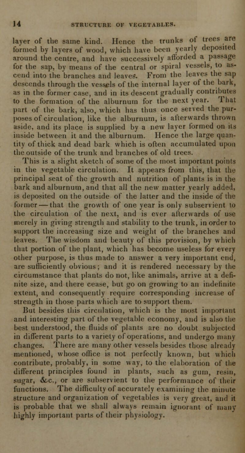 layer of the same kind. Hence the trunks of trees are formed by layers of wood, which have been yearly deposited around the centre, and have successively afforded a passage for the sap, by means of the central or spiral vessels, to as- cend into the branches and leaves'. From the leaves the sap descends through the vessels of the internal layer of the bark, as in the former case, and in its descent gradually contributes to the formation of the alburnum for the next year. That part of the bark, also, which has thus once served the pur- poses of circulation, like the alburnum, is afterwards thrown aside, and its place is supplied by a new layer formed on its inside between it and the alburnum. Hence the large quan- tity of thick and dead bark which is often accumulated upon the outside of the trunk and branches of old trees. This is a slight sketch of some of the most important points in the vegetable circulation. It appears from this, that the principal seat of the growth and nutrition of plants is in the bark and alburnum, and that all the new matter yearly added, is deposited on the outside of the latter and the inside of the former — that the growth of one year is only subservient to the circulation of the next, and is ever afterwards of use merely in giving strength and stability to the trunk, in order to support the increasing size and weight of the branches and leaves. The wisdom and beauty of this provision, by which that portion of the plant, which has become useless for every other purpose, is thus made to answer a very important end, are sufficiently obvious; and it is rendered necessary by the circumstance that plants do not, like animals, arrive at a defi- nite size, and there cease, but go on growing to an indefinite extent, and consequently require corresponding increase of strength in those parts which are to support them. But besides this circulation, which is the most important and interesting part of the vegetable economy, and is also the best understood, the fluids of plants are no doubt subjected in different parts to a variety of operations, and undergo many changes. There are many other vessels besides those already mentioned, whose office is not perfectly known, but which contribute, probably, in some way, to the elaboration of the different principles found in plants, such as gum, resin, sugar, &c, or are subservient to the performance of their functions. The difficulty of accurately examining the minute structure and organization of vegetables is very great, and it is probable that we shall always remain ignorant of many highly important parts of their physiology.