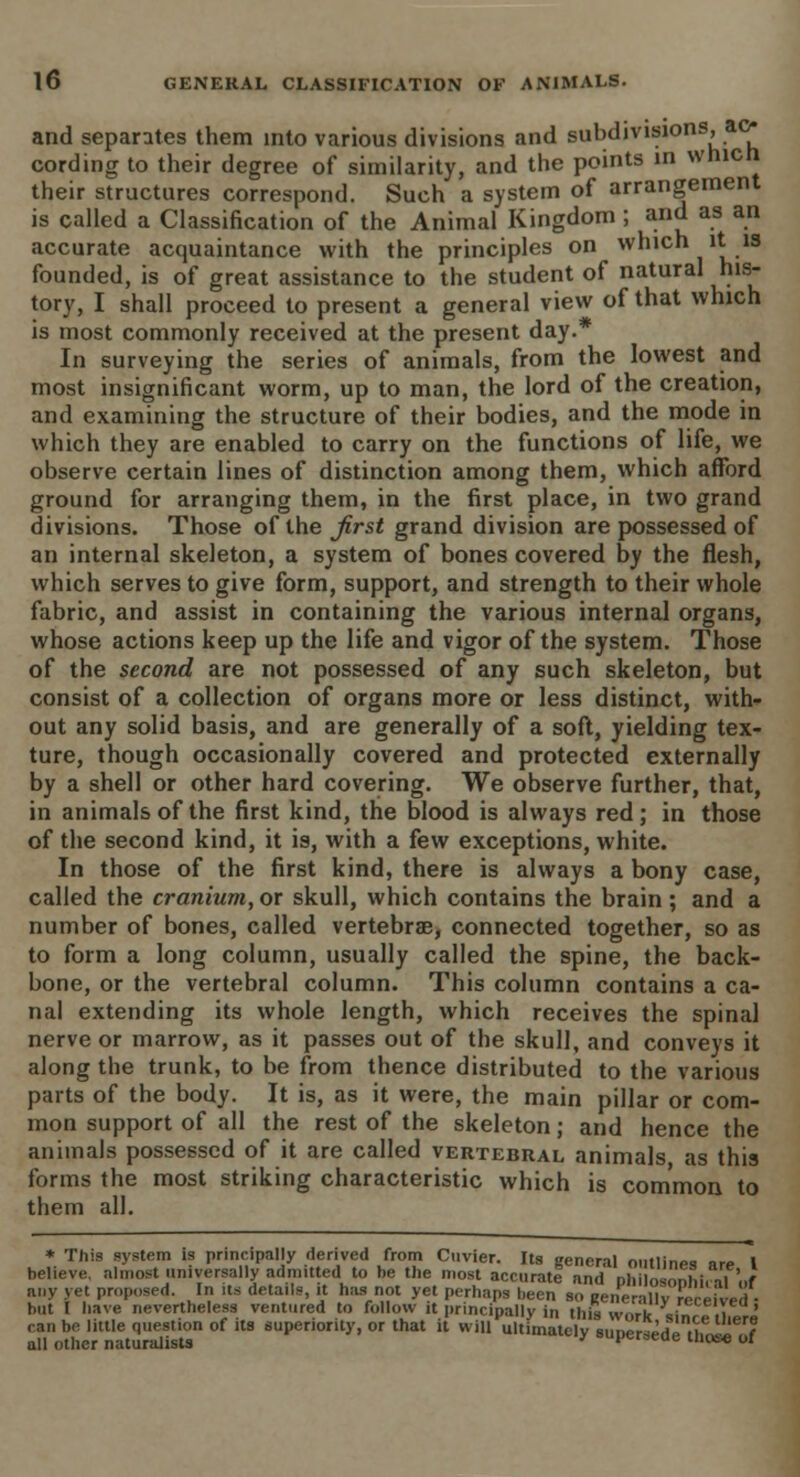 and separates them into various divisions and subdivisions, ac- cording to their degree of similarity, and the points in wnicn their structures correspond. Such a system of arrangement is called a Classification of the Animal Kingdom; and as an accurate acquaintance with the principles on which it is founded, is of great assistance to the student of natural his- tory, I shall proceed to present a general view of that which is most commonly received at the present day.* In surveying the series of animals, from the lowest and most insignificant worm, up to man, the lord of the creation, and examining the structure of their bodies, and the mode in which they are enabled to carry on the functions of life, we observe certain lines of distinction among them, which afford ground for arranging them, in the first place, in two grand divisions. Those of the first grand division are possessed of an internal skeleton, a system of bones covered by the flesh, which serves to give form, support, and strength to their whole fabric, and assist in containing the various internal organs, whose actions keep up the life and vigor of the system. Those of the second are not possessed of any such skeleton, but consist of a collection of organs more or less distinct, with- out any solid basis, and are generally of a soft, yielding tex- ture, though occasionally covered and protected externally by a shell or other hard covering. We observe further, that, in animals of the first kind, the blood is always red; in those of the second kind, it is, with a few exceptions, white. In those of the first kind, there is always a bony case, called the cranium, or skull, which contains the brain ; and a number of bones, called vertebrae, connected together, so as to form a long column, usually called the spine, the back- bone, or the vertebral column. This column contains a ca- nal extending its whole length, which receives the spinal nerve or marrow, as it passes out of the skull, and conveys it along the trunk, to be from thence distributed to the various parts of the body. It is, as it were, the main pillar or com- mon support of all the rest of the skeleton; and hence the animals possessed of it are called vertebral animals as this forms the most striking characteristic which is common to them all. * This system is principally derived from Cuvier. Its general outlines are I believe, almost universally admitted to be the most accurate and nlii os nhi, ,f'„f any yet proposed. In its details, it has not yet perhaps been so Mnerily received ■ but I have nevertheless ventured to follow it principally in this work V ii call be little question of its superiority, or that it will ultimately suner^Hp nf^l^t all other naturalists ' ouperseae that* oJ