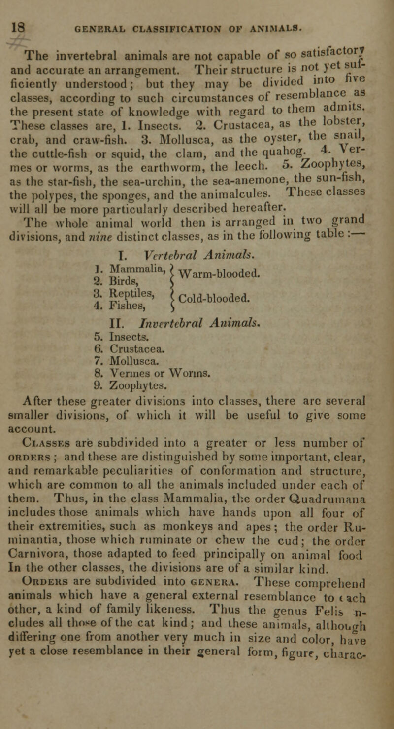 The invertebral animals are not capable of so satisfactory and accurate an arrangement. Their structure is not yet su - ficiently understood; but they may be divided into nve classes, according to such circumstances of resemblance as the present state of knowledge with regard to them admits. These classes are, 1. Insects. 2. Crustacea, as the lobster crab, and craw-fish. 3. Mollusca, as the oyster, the snail, the cuttle-fish or squid, the clam, and the quahog. 4. V er- mes or worms, as the earthworm, the leech. 5. Zoophytes, as the star-fish, the sea-urchin, the sea-anemone, the sun-fish, the polypes, the sponges, and the animalcules. These classes will all be more particularly described hereafter. The whole animal world then is arranged in two grand divisions, and nine distinct classes, as in the following table:— I. Vertebral Animals. 1. Mammalia, ) Warm_blooded. 2. Birds, $ 3. Reptiles, > Cold_blooded. 4. Fishes, $ II. Invertebral Animals. 5. Insects. 6. Crustacea. 7. Mollusca. 8. Vermes or Worms. 9. Zoophytes. After these greater divisions into classes, there arc several smaller divisions, of which it will be useful to give some account. Classes are subdivided into a greater or less number of orders ; and these are distinguished by some important, clear, and remarkable peculiarities of conformation and structure, which are common to all the animals included under each of them. Thus, in the class Mammalia, the order Quadrumana includes those animals which have hands upon all four of their extremities, such as monkeys and apes; the order Ru- minantia, those which ruminate or chew the cud; the order Carnivora, those adapted to feed principally on animal food In the other classes, the divisions are of a similar kind. Orders are subdivided into genera. These comprehend animals which have a general external resemblance to t ach other, a kind of family likeness. Thus the genus Felis n- cludes all those of the cat kind; and these animals, although differing one from another very much in size and color, ha've yet a close resemblance in their general form, figure, charac-