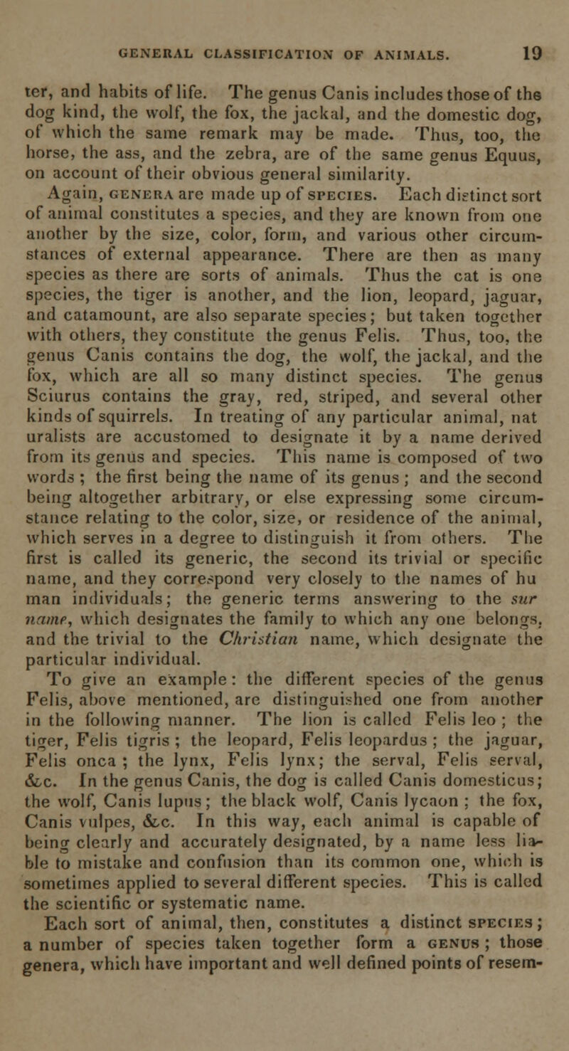 ter, and habits of life. The genus Canis includes those of the dog kind, the wolf, the fox, the jackal, and the domestic dog, of which the same remark may be made. Thus, too, the horse, the ass, and the zebra, are of the same genus Equus, on account of their obvious general similarity. Again, genera are made up of species. Each dietinct sort of animal constitutes a species, and they are known from one another by the size, color, form, and various other circum- stances of external appearance. There are then as many species as there are sorts of animals. Thus the cat is one species, the tiger is another, and the lion, leopard, jaguar, and catamount, are also separate species; but taken together with others, they constitute the genus Felis. Thus, too, the genus Canis contains the dog, the wolf, the jackal, and the fox, which are all so many distinct species. The genus Sciurus contains the gray, red, striped, and several other kinds of squirrels. In treating of any particular animal, nat uralists are accustomed to designate it by a name derived from its genus and species. This name is composed of two words ; the first being the name of its genus ; and the second being altogether arbitrary, or else expressing some circum- stance relating to the color, size, or residence of the animal, which serves in a degree to distinguish it from others. The first is called its generic, the second its trivial or specific name, and they correspond very closely to the names of hu man individuals; the generic terms answering to the sur name, which designates the family to which any one belongs, and the trivial to the Christian name, which designate the particular individual. To give an example: the different species of the genus Felis, above mentioned, are distinguished one from another in the following manner. The lion is called Felis leo ; the tiger, Felis tigris ; the leopard, Felis leopardus ; the jaguar, Felis onca ; the lynx, Felis lynx; the serval, Felis serval, &c. In the genus Canis, the dog is called Canis domesticus; the wolf, Canis lupus; the black wolf, Canis lycaon ; the fox, Canis vulpes, &,c. In this way, each animal is capable of being clearly and accurately designated, by a name less lia- ble to mistake and confusion than its common one, which is sometimes applied to several different species. This is called the scientific or systematic name. Each sort of animal, then, constitutes a distinct species; a number of species taken together form a genus ; those genera, which have important and well defined points of resem-