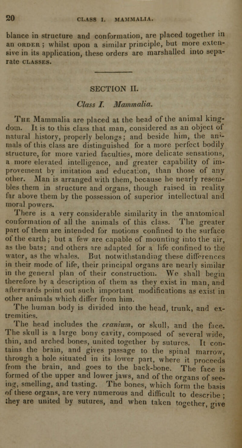blance in structure and conformation, are placed together in an order; whilst upon a similar principle, but more extru- sive in its application, these orders are marshalled into sepa- rate CLASSES. SECTION II. Class I. Mammalia. The Mammalia are placed at the head of the animal king- dom. It is to this class that man, considered as an object of natural history, properly belongs; and beside him, the an>- mals of this class are distinguished for a more perfect bodily structure, for more varied faculties, more delicate sensations, a more elevated intelligence, and greater capability of im- provement by imitation and education, than those of any other. Man is arranged with them, because he nearly resem- bles them in structure and organs, though raised in reality far above them by the possession of superior intellectual and moral powers. There is a very considerable similarity in the anatomical conformation of all the animals of this class. The greater part of them are intended for motions confined to the surface of the earth ; but a few are capable of mounting into the air, as the bats; and others are adapted for a life confined to the water, as the whales. But notwithstanding these differences in their mode of life, their principal organs are nearly similar in the general plan of their construction. We shall begin therefore by a description of them as they exist in man, and afterwards point out such important modifications as exist in other animals which differ from him. The human body is divided into the head, trunk, and ex- tremities. The head includes the cranium, or skull, and the face. The skull is a large bony cavity, composed of several wide, thin, and arched bones, united together by sutures. It con- tains the brain, and gives passage to the spinal marrow, through a hole situated in its lower part, where it proceeds from the brain, and goes to the back-bone. The face is formed of the upper and lower jaws, and of the organs of see- ing, smelling, and tasting. The bones, which form the basis of these organs, are very numerous and difficult to describe ■ they are united by sutures, and when taken together, jrive