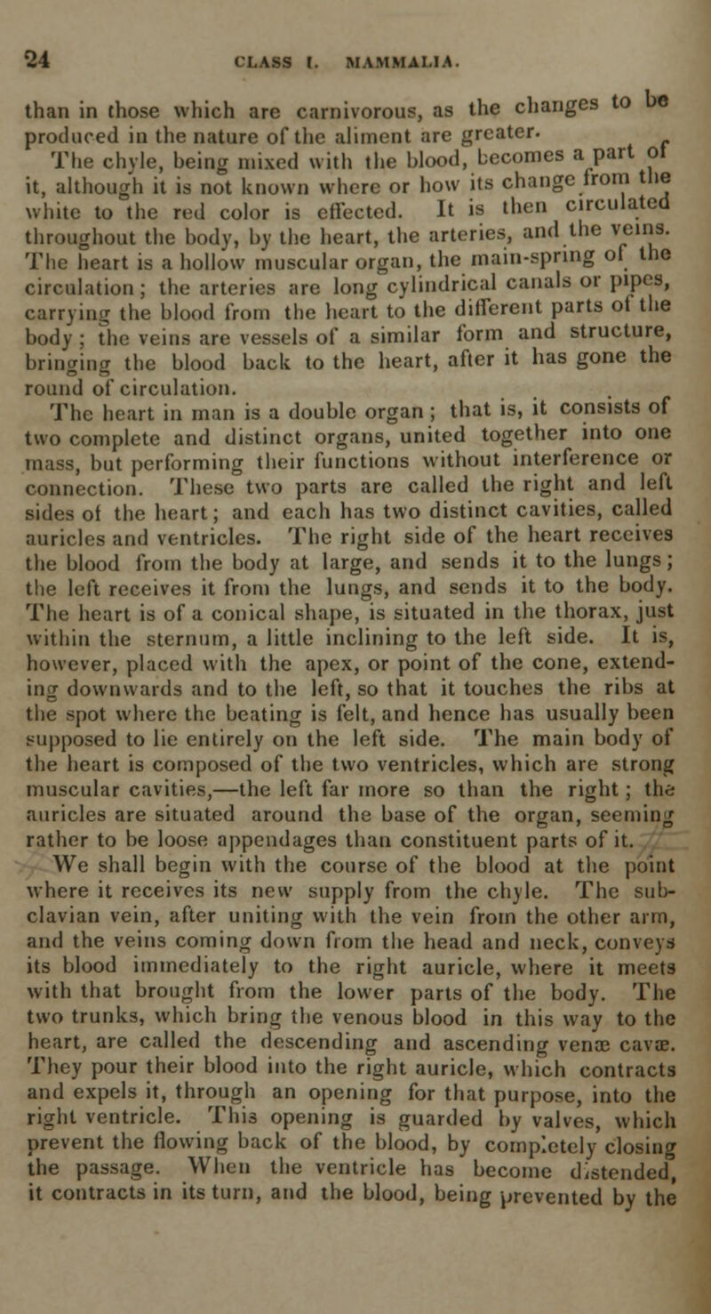 than in those which are carnivorous, as the changes to e produced in the nature of the aliment are greater. The chyle, being mixed with the hlood, becomes a part ot it, although it is not known where or how its change from the white to the red color is effected. It is then circulated throughout the body, by the heart, the arteries, and the veins. The heart is a hollow muscular organ, the main-spring of the circulation ; the arteries are long cylindrical canals or pipes, carrying the blood from the heart to the different parts of the body ; the veins are vessels of a similar form and structure, bringing the blood back to the heart, after it has gone the round of circulation. The heart in man is a double organ ; that is, it consists of two complete and distinct organs, united together into one mass, but performing their functions without interference or connection. These two parts are called the right and left sides of the heart; and each has two distinct cavities, called auricles and ventricles. The right side of the heart receives the blood from the body at large, and sends it to the lungs; the left receives it from the lungs, and sends it to the body. The heart is of a conical shape, is situated in the thorax, just within the sternum, a little inclining to the left side. It is, however, placed with the apex, or point of the cone, extend- ing downwards and to the left, so that it touches the ribs at the spot where the beating is felt, and hence has usually been supposed to lie entirely on the left side. The main body of the heart is composed of the two ventricles, which are strong muscular cavities,—the left far more so than the right; the auricles are situated around the base of the organ, seeming rather to be loose appendages than constituent parts of it. We shall begin with the course of the blood at the point where it receives its new supply from the chyle. The sub- clavian vein, after uniting with the vein from the other arm, and the veins coming down from the head and neck, conveys* its blood immediately to the right auricle, where it meets with that brought from the lower parts of the body. The two trunks, which bring the venous blood in this way to the heart, are called the descending and ascending venae cavae. They pour their blood into the right auricle, which contracts and expels it, through an opening for that purpose, into the right ventricle. This opening is guarded by valves, which prevent the flowing back of the blood, by completely closing the passage. When the ventricle has become distended, it contracts in its turn, and the blood, being prevented by the