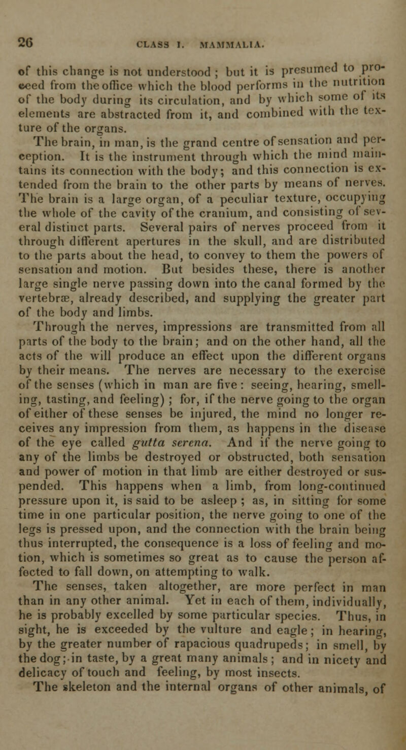 of this change is not understood ; but it is presumed to pro- ceed from theoflice which the blood performs in the nutrition of the body during its circulation, and by which some of its elements are abstracted from it, and combined with the tex- ture of the organs. The brain, in man, is the grand centre of sensation and per- ception. It is the instrument through which the mind main- tains its connection with the body; and this connection is ex- tended from the brain to the other parts by means of nerves. The brain is a large organ, of a peculiar texture, occupying the whole of the cavity of the cranium, and consisting of sev- eral distinct parts. Several pairs of nerves proceed from it through different apertures in the skull, and are distributed to the parts about the head, to convey to them the powers of sensation and motion. But besides these, there is another large single nerve passing down into the canal formed by the vertebrae, already described, and supplying the greater part of the body and limbs. Through the nerves, impressions are transmitted from all parts of the body to the brain; and on the other hand, all the acts of the will produce an effect upon the different organs by their means. The nerves are necessary to the exercise of the senses (which in man are five: seeing, hearing, smell- ing, tasting, and feeling) ; for, if the nerve going to the organ of either of these senses be injured, the mind no longer re- ceives any impression from them, as happens in the disease of the eye called gutta sercna. And if the nerve going to any of the limbs be destroyed or obstructed, both sensation and power of motion in that limb are either destroyed or sus- pended. This happens when a limb, from long-continued pressure upon it, is said to be asleep ; as, in sitting for some time in one particular position, the nerve going to one of the legs is pressed upon, and the connection with the brain being thus interrupted, the consequence is a loss of feelintr and mo- tion, which is sometimes so great as to cause the person af- fected to fall down, on attempting to walk. The senses, taken altogether, are more perfect in man than in any other animal. Yet in each of them, individually, he is probably excelled by some particular species. Thus, in sight, he is exceeded by the vulture and eagle; in hearing, by the greater number of rapacious quadrupeds; in smell, by the dog; in taste, by a great many animals; and in nicety and delicacy of touch and feeling, by most insects. The skeleton and the internal organs of other animals, of