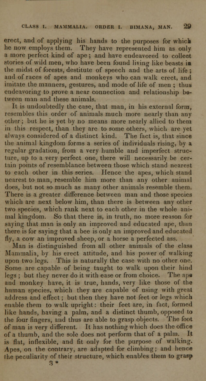 erect, and of applying his hands to the purposes for which he now employs them. They have represented him as only a more perfect kind of ape; and have endeavored to collect stories of wild men, who have been found living like beasts in the midst of forests, destitute of speech and the arts of life ; and of races of apes and monkeys who can walk erect, and imitate the manners, gestures, and mode of life of men ; thus endeavoring to prove a near connection and relationship be- tween man and these animals. It is undoubtedly the case, that man, in his external form, resembles this order of animals much more nearly than any other; but he is yet by no means more nearly allied to them in this respect, than they are to some others, which are yet always considered of a distinct kind. The fact is, that since the animal kingdom forms a series of individuals rising, by a regular gradation, from a very humble and imperfect struc- ture, up to a very perfect one, there will necessarily be cer- tain points of resemblance between those which stand nearest to each other in this series. Hence the apes, which stand nearest to man, resemble him more than any other animal does, but not so much as many other animals resemble them. There is a greater difference between man and those species which are next below him, than there is between any other two species, which rank next to each other in the whole ani- mal kingdom. So that there is, in truth, no more reason for saying that man is only an improved and educated ape, than there is for saying that a bee is only an improved and educated fly, a cow an improved sheep, or a horse a perfected ass. Man is distinguished from all other animals of the class Mammalia, by his erect attitude, and his power of walking upon two legs. This is naturally the case with no other one. Some are capable of being taught to walk upon their hind legs ; but they never do it with ease or from choice. The ape and monkey have, it is true, hands, very like those of the human species, which they are capable of using with great address and effect; but then they have not feet or legs which enable them to walk upright: their feet are, in fact, formed like hands, having a palm, and a distinct thumb, opposed to the four fingers, and thus are able to grasp objects. The foot of man is very different. It has nothing which does the office of a thumb, and the sole does not perform that of a palm. It is flat, inflexible, and fit only for the purpose of walking. Apes, on the contrary, are adapted for climbing; and hence the peculiarity of their structure, which enables them to grasp 3*