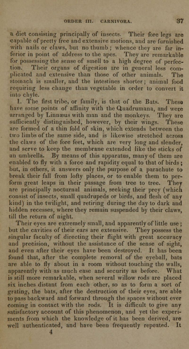 a. diet consisting principally of insects. Their fore legs are capable of pretty free and extensive motions, and are furnished with nails or claws, but no thumb ; whence they are far in- ferior in point of address to the apes. They are remarkable for possessing the sense of smell to a high degree of perfec- tion. Their organs of digestion are in general less com- plicated and extensive than those of other animals. The stomach is smaller, and the intestines shorter; animal food requiring less change than vegetable in order to convert it into chyle. 1. The first tribe, or family, is that of the Bats. These have some points of affinity with the Quadrumana, and were arranged by Linnaeus with man and the monkeys. They are sufficiently distinguished, however, by their wings. These are formed of a thin fold of skin, which extends between the two limbs of the same side, and is likewise stretched across the claws of the fore feet, which are very long and slender, and serve to keep the membrane extended like the sticks of an umbrella. By means of this apparatus, many of them are enabled to fly with a force and rapidity equal to that of birds; but, in others, it answers only the purpose of a parachute to break their fall from lofty places, or to enable them to per- form great leaps in their passage from tree to tree. They are principally nocturnal animals, seeking their prey (which consist of insects, small quadrupeds or birds, and flesh of any kind) in the twilight, and retiring during the day to dark and hidden recesses, where they remain suspended by their claws, till the return of night. Their eyes are extremely small, and apparently of little use ; but the cavities of their ears are extensive. They possess the singular faculty of directing their flight with great accuracy and precision, without the assistance of the sense of sight, and even after their eyes have been destroyed. It has been found that, after the complete removal of the eyeball, bats are able to fly about in a room without touching the walls, apparently with as much ease and security as before. What is still more remarkable, when several willow rods are placed six inches distant from each other, so as to form a sort of grating, the bats, after the destruction of their eyes, are able to pass backward and forward through the spaces without ever coming in contact with the rods. It is difficult to give any satisfactory account of this phenomenon, and yet the experi- ments from which the knowledge of it has been derived, are well authenticated, and have been frequently repeated. It 4