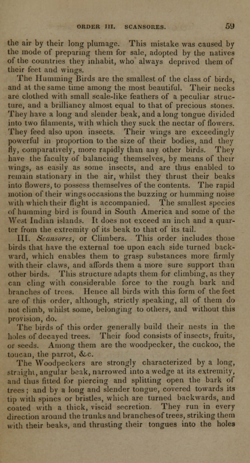 the air by their long plumage. This mistake was caused by the mode of preparing them for sale, adopted by the natives of the countries they inhabit, who always deprived them of their feet and wings. The Humming Birds are the smallest of the class of birds, and at the same time among the most beautiful. Their necks are clothed with small scale-like feathers of a peculiar struc- ture, and a brilliancy almost equal to that of precious stones. They have a long and slender beak, and a long tongue divided into two filaments, with which they suck the nectar of flowers. They feed also upon insects. Their wings are exceedingly powerful in proportion to the size of their bodies, and they fly, comparatively, more rapidly than any other birds. They have the faculty of balancing themselves, by means of their wings, as easily as some insects, and are thus enabled to remain stationary in the air, whilst they thrust their beaks into flowers, to possess themselves of the contents. The rapid motion of their wings occasions the buzzing or humming noise with which their flight is accompanied. The smallest species of humming bird is found in South America and some of the West Indian islands. It does not exceed an inch and a quar- ter from the extremity of its beak to that of its tail. III. Scansorts, or Climbers. This order includes those birds that have the external toe upon each side turned back- ward, which enables them to grasp substances more firmly with their claws, and affords them a more sure support than other birds. This structure adapts them for climbing, as they can cling with considerable force to the rough bark and branches of trees. Hence all birds with this form of the feet are of this order, although, strictly speaking, all of them do not climb, whilst some, belonging to others, and without this provision, do. The birds of this order generally build their nests in the holes of decayed trees. Their food consists of insects, fruits, or seeds. Among them are the woodpecker, the cuckoo, the toucan, the parrot, &<c. The Woodpeckers are strongly characterized by a long, straight, angular beak, narrowed into a wedge at its extremity, and thus fitted for piercing and splitting open the bark of trees; and by a long and slender tongue, covered towards its tip with spines or bristles, which are turned backwards, and coated with a thick, viscid secretion. They run in every direction around the trunks and branches of trees, striking them with their beaks, and thrusting their tongues into the holes