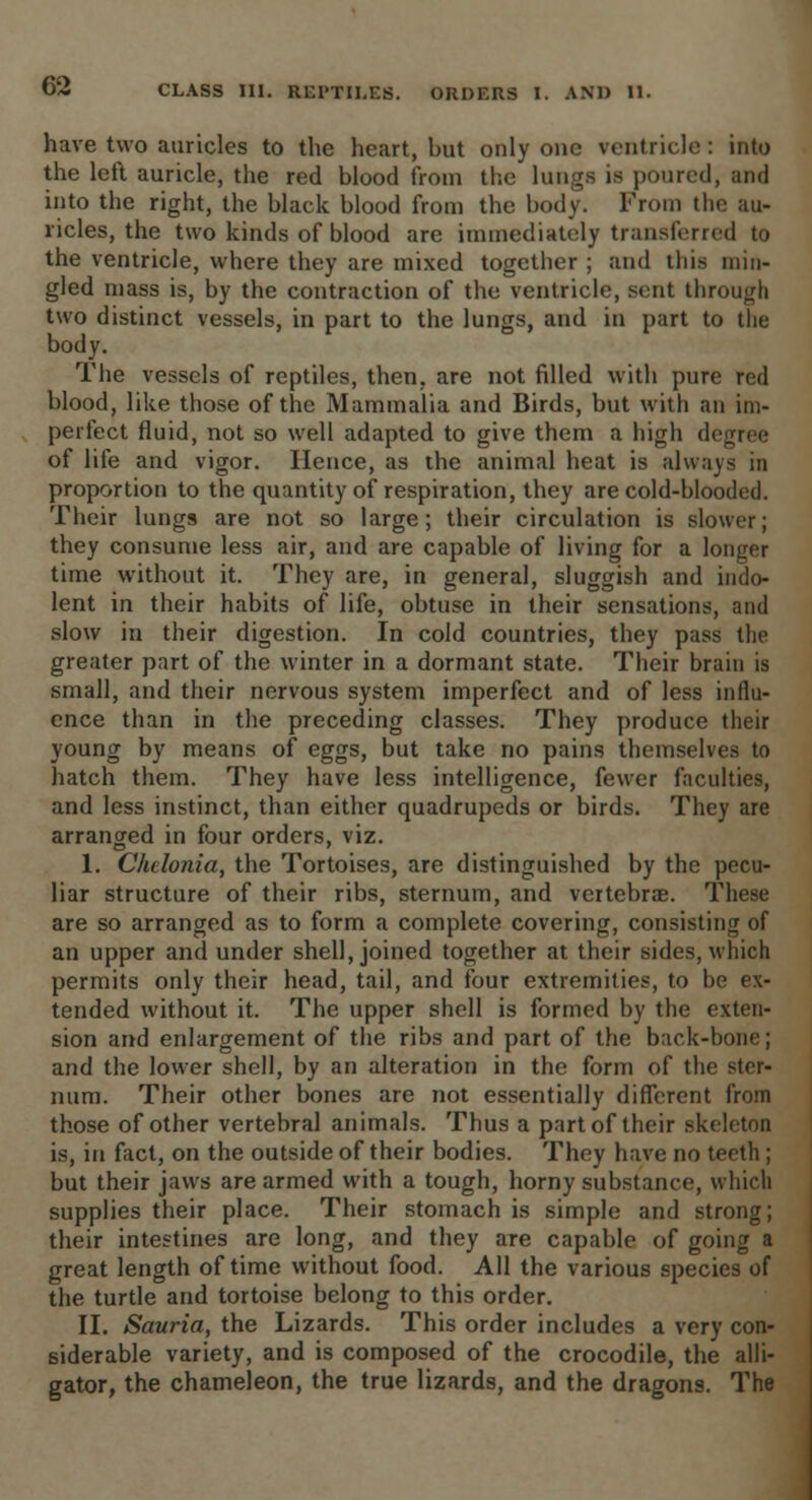 have two auricles to the heart, but only one ventricle : into the left auricle, the red blood from the lungs is poured, and into the right, the black blood from the body. From the au- ricles, the two kinds of blood are immediately transferred to the ventricle, where they are mixed together ; and this min- gled mass is, by the contraction of the ventricle, sent through two distinct vessels, in part to the lungs, and in part to the body. The vessels of reptiles, then, are not filled with pure red blood, like those of the Mammalia and Birds, but with an im- perfect fluid, not so well adapted to give them a high degree of life and vigor. Hence, as the animal heat is always in proportion to the quantity of respiration, they are cold-blooded. Their lungs are not so large; their circulation is slower; they consume less air, and are capable of living for a longer time without it. They are, in general, sluggish and indo- lent in their habits of life, obtuse in their sensations, and slow in their digestion. In cold countries, they pass the greater part of the winter in a dormant state. Their brain is small, and their nervous system imperfect and of less influ- ence than in the preceding classes. They produce their young by means of eggs, but take no pains themselves to hatch them. They have less intelligence, fewer faculties, and less instinct, than either quadrupeds or birds. They are arranged in four orders, viz. I. Chelonia, the Tortoises, are distinguished by the pecu- liar structure of their ribs, sternum, and vertebra?. These are so arranged as to form a complete covering, consisting of an upper and under shell, joined together at their sides, which permits only their head, tail, and four extremities, to be ex- tended without it. The upper shell is formed by the exten- sion and enlargement of the ribs and part of the back-bone; and the lower shell, by an alteration in the form of the ster- num. Their other bones are not essentially different from those of other vertebral animals. Thus a part of their skeleton is, in fact, on the outside of their bodies. They have no teeth ; but their jaws are armed with a tough, horny substance, which supplies their place. Their stomach is simple and strong; their intestines are long, and they are capable of going a great length of time without food. All the various species of the turtle and tortoise belong to this order. II. Sauria, the Lizards. This order includes a very con- siderable variety, and is composed of the crocodile, the alli- gator, the chameleon, the true lizards, and the dragons. The