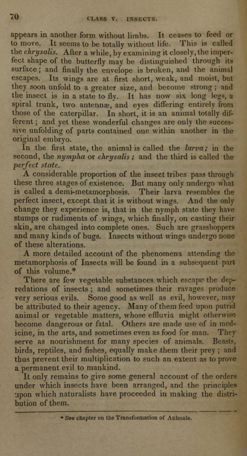appears in another form without limbs. It ceases to feed or to move. It seems to be totally without life. This is called the chrysalis. After a while, by examining it closely, the imper- fect shape of the butterfly may be distinguished through its surface; and finally the envelope is broken, and the animal escapes. Its wings are at first short, weak, and moist, but they soon unfold to a greater size, and become strong ; and the insect is in a state to fly. It has now six long legs, a spiral trunk, two antennae, and eyes differing entirely from those of the caterpillar. In short, it is an animal totally dif- ferent ; and yet these wonderful changes are only the succes- sive unfolding of parts contained one within another in the original embryo. In the first state, the animal is called the larva; in the second, the nympha or chrysalis ; and the third is called the •perfect state. A considerable proportion of the insect tribes pass through these three stages of existence. But many only undergo what is called a demi-metamorphosis. Their larva resembles the perfect insect, except that it is without wings. And the only change they experience is, that in the nymph state they have stumps or rudiments of wings, which finally, on casting their skin, are changed into complete ones. Such are grasshoppers and many kinds of bugs. Insects without wings undergo none of these alterations. A more detailed account of the phenomena attending the metamorphosis of Insects will be found in a subsequent part of this volume.* There are few vegetable substances which escape the dep- redations of insects ; and sometimes their ravages produce very serious evils. Some good as well as evil, however, may be attributed to their agency. Many of them feed upon putrid animal or vegetable matters, whose effluvia might otherwise become dangerous or fatal. Others are made use of in med- icine, in the arts, and sometimes even as food for man. They serve as nourishment for many species of animals. Beasts, birds, reptiles, and fishes, equally make .them their prey ; and thus prevent their multiplication to such an extent as to prove a permanent evil to mankind. It only remains to give some general account of the orders under which insects have been arranged, and the principles upon which naturalists have proceeded in making the distri- bution of them. * See chapter on the Transformation of Animals.
