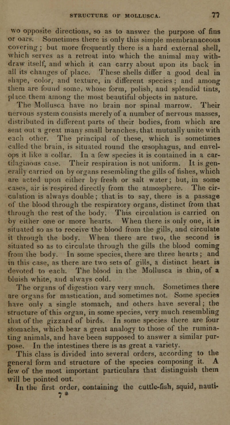 STRUCTURE OF MOLLUSCA. 7? wo opposite directions, so as to answer the purpose of fins or oars. Sometimes there is only this simple membranaceous covering ; but more frequently there is a hard external shell, which serves as a retreat into which the animal may with- draw itself, and which it can carry about upon its back in all its changes of place. These shells differ a good deal in shape, color, and texture, in different species: and among them are found some, whose form, polish, and splendid tints, place them among the most beautiful objects in nature. The Mollusca have no brain nor spinal marrow. Their nervous system consists merely of a number of nervous masses, distributed in different parts of their bodies, from which are sent out a great many small branches, that mutually unite with eacli other. The principal of these, which is sometimes called the brain, is situated round the oesophagus, and envel- ops it like a collar. In a few species it is contained in a car- tilaginous case. Their respiration is not uniform. It is gen- erally carried on by organs resembling the gills of fishes, which are acted upon either by fresh or salt water; but, in some cases, air is respired directly from the atmosphere. The cir- culation is always double; that is to say, there is a passage of the blood through the respiratory organs, distinct from that through the rest of the body. This circulation is carried on by either one or more hearts. When there is only one, it is situated so as to receive the blood from the gills, and circulate it through the body. When there are two, the second is situated so as to circulate through the gills the blood coming from the body. In some species, there are three hearts ; and in this case, as there are two sets of gills, a distinct heart is devoted to each. The blood in the Mollusca is thin, of a bluish white, and always cold. The organs of digestion vary very much. Sometimes there are organs for mastication, and sometimes not. Some species have only a single stomach, and others have several; the structure of this organ, in some species, very much resembling that of the gizzard of birds. In some species there are four stomachs, which bear a great analogy to those of the rumina- ting animals, and have been supposed to answer a similar pur- pose. In the intestines there is as great a variety. This class is divided into several orders, according to the general form and structure of the species composing it. A few of the most important particulars that distinguish them will be pointed out. In the first order, containing the cuttle-fish, squid, nauti- 7 »