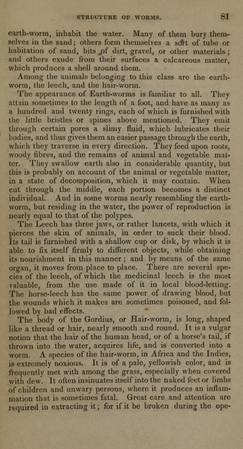 earth-worm, inhabit the water. Many of them bury them- selves in the sand; others form themselves a sort of tube or habitation of sand, bits „pf dirt, gravel, or other materials ; and others exude from their surfaces a calcareous matter, which produces a shell around them. Among the animals belonging to this class are the earth- worm, the leech, and the hair-worm. The appearance of Earth-worms is familiar to all. They attain sometimes to the length of a foot, and have as many as a hundred and twenty rings, each of which is furnished with the little bristles or spines above mentioned. They emit through certain pores a slimy fluid, which lubricates their bodies, and thus gives them an easier passage through the earth, which they traverse in every direction. They feed upon roots, woody fibres, and the remains of animal and vegetable mat- ter. They swallow earth also in considerable quantity, but this is probably on account of the animal or vegetable matter, in a state of decomposition, which it may contain. When cut through the middle, each portion becomes a distinct individual. And in some worms nearly resembling the earth- worm, but residing in the water, the power of reproduction is nearly equal to that of the polypes. The Leech has three jaws, or rather lancets, with which it pierces the skin of animals, in order to suck their blood. Its tail is furnished with a shallow cup or disk, by which it is able to fix itself firmly to different objects, while obtaining its nourishment in this manner ; and by means of the same organ, it moves from place to place. There are several spe- cies of the leech, of which the medicinal leech is the most valuable, from the use made of it in local blood-letting. The horse-leech has the same power of drawing blood, but the wounds which it makes are sometimes poisoned, and fol- lowed by bad effects. The body of the Gordius, or Hair-worm, is long, shaped like a thread or hair, nearly smooth and round. It is a vulgar notion that the hair of the human head, or of a horse's tail, if thrown into the water, acquires life, and is converted into a worm. A species of the hair-worm, in Africa and the Indies, is extremely noxious. It is of a pale, yellowish color, and is frequently met with among the grass, especially when covered with dew. It often insinuates itself into the naked feet or limbs of children and unwary persons, where it produces an inflam- mation that is sometimes fatal. Great care and attention are required in extracting it; for if it be broken during the ope-