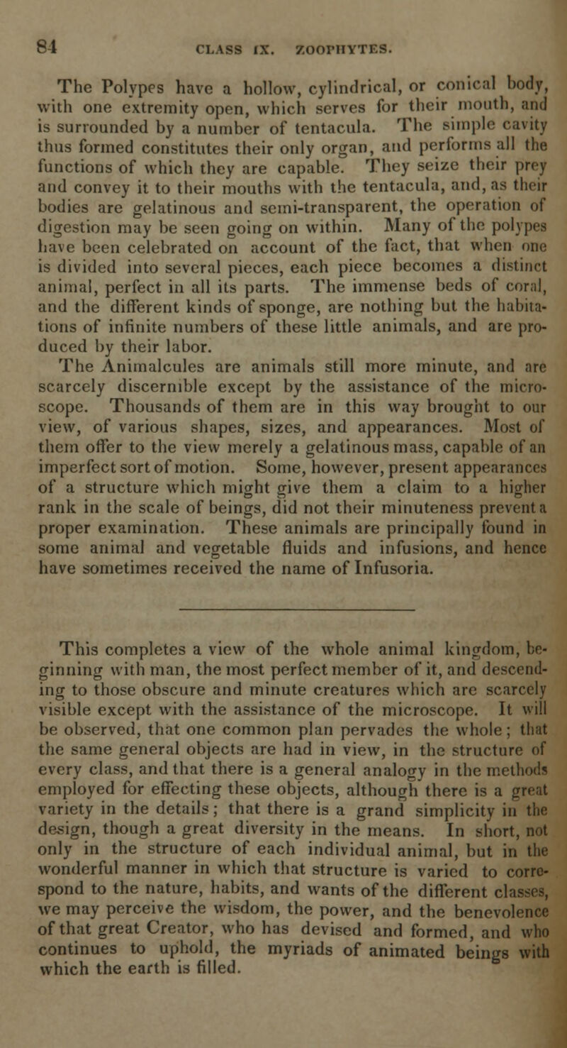 The Polypes have a hollow, cylindrical, or conical body, with one extremity open, which serves for their mouth, and is surrounded by a number of tentacula. The simple cavity thus formed constitutes their only organ, and performs all the functions of which they are capable. They seize their prey and convey it to their mouths with the tentacula, and, as their bodies are gelatinous and semi-transparent, the operation of digestion may be seen going on within. Many of the polypes have been celebrated on account of the fact, that when one is divided into several pieces, each piece becomes a distinct animal, perfect in all its parts. The immense beds of coral, and the different kinds of sponge, are nothing but the habits* tions of infinite numbers of these little animals, and are pro- duced by their labor. The Animalcules are animals still more minute, and are scarcely discernible except by the assistance of the micro- scope. Thousands of them are in this way brought to our view, of various shapes, sizes, and appearances. Most of them offer to the view merely a gelatinous mass, capable of an imperfect sort of motion. Some, however, present appearances of a structure which might give them a claim to a higher rank in the scale of beings, did not their minuteness prevent a proper examination. These animals are principally found in some animal and vegetable fluids and infusions, and hence have sometimes received the name of Infusoria. This completes a view of the whole animal kingdom, be- ginning with man, the most perfect member of it, and descend- ing to those obscure and minute creatures which are scarcely visible except with the assistance of the microscope. It will be observed, that one common plan pervades the whole; that the same general objects are had in view, in the structure of every class, and that there is a general analogy in the methods employed for effecting these objects, although there is a great variety in the details; that there is a grand simplicity in the design, though a great diversity in the means. In short, not only in the structure of each individual animal, but in the wonderful manner in which that structure is varied to corre- spond to the nature, habits, and wants of the different classes, we may perceive the wisdom, the power, and the benevolence of that great Creator, who has devised and formed, and who continues to uphold, the myriads of animated beings with which the earth is filled.