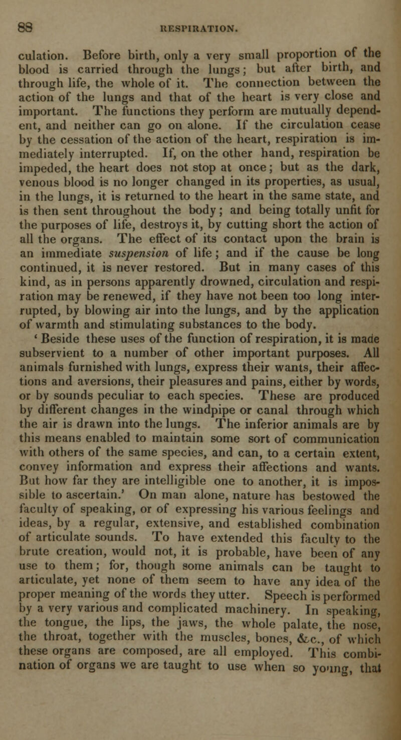 culation. Before birth, only a very small proportion of the blood is carried through the lungs; but after birth, and through life, the whole of it. The connection between the action of the lungs and that of the heart is very close and important. The functions they perform are mutually depend- ent, and neither can go on alone. If the circulation cease by the cessation of the action of the heart, respiration is im- mediately interrupted. If, on the other hand, respiration be impeded, the heart does not stop at once; but as the dark, venous blood is no longer changed in its properties, as usual, in the lungs, it is returned to the heart in the same state, and is then sent throughout the body; and being totally unfit for the purposes of life, destroys it, by cutting short the action of all the organs. The effect of its contact upon the brain is an immediate suspension of life; and if the cause be long continued, it is never restored. But in many cases of this kind, as in persons apparently drowned, circulation and respi- ration may be renewed, if they have not been too long inter- rupted, by blowing air into the lungs, and by the application of warmth and stimulating substances to the body. ' Beside these uses of the function of respiration, it is made subservient to a number of other important purposes. All animals furnished with lungs, express their wants, their affec- tions and aversions, their pleasures and pains, either by words, or by sounds peculiar to each species. These are produced by different changes in the windpipe or canal through which the air is drawn into the lungs. The inferior animals are by this means enabled to maintain some sort of communication with others of the same species, and can, to a certain extent, convey information and express their affections and wants. But how far they are intelligible one to another, it is impos- sible to ascertain.' On man alone, nature has bestowed the faculty of speaking, or of expressing his various feelings and ideas, by a regular, extensive, and established combination of articulate sounds. To have extended this faculty to the brute creation, would not, it is probable, have been of any use to them; for, though some animals can be taught to articulate, yet none of them seem to have any idea of the proper meaning of the words they utter. Speech is performed by a very various and complicated machinery. In speaking, the tongue, the lips, the jaws, the whole palate, the nose, the throat, together with the muscles, bones, &,c, of which these organs are composed, are all employed. This combi- nation of organs we are taught to use when so young, that