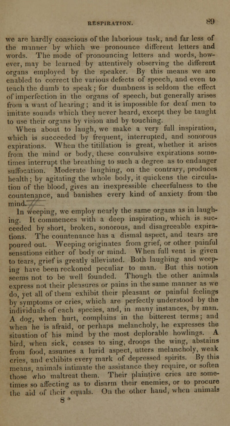 we are hardly conscious of the laborious task, and far less of the manner by which we pronounce different letters and words. The mode of pronouncing letters and words, how- ever, may be learned by attentively observing the different organs employed by the speaker. By this means we are enabled to correct the various defects of speech, and even to teach the dumb to speak; for dumbness is seldom the effect of imperfection in the organs of speech, but generally arises from a want of hearing; and it is impossible for deaf men to imitate sounds which they never heard, except they be taught to use their organs by vision and by touching. When about to laugh, we make a very full inspiration, which is succeeded by frequent, interrupted, and sonorous expirations. When the titillation is great, whether it arises from the mind or body, these convulsive expirations some- times interrupt the breathing to such a degree as to endanger suffocation. Moderate laughing, on the contrary, produces health; by agitating the whole body, it quickens the circula- tion of the blood, gives an inexpressible cheerfulness to the countenance, and banishes every kind of anxiety from the mind. In weeping, we employ nearly the same organs as in laugh- ing. It commences with a deep inspiration, which is suc- ceeded by short, broken, sonorous, and disagreeable expira- tions. The countenance has a dismal aspect, and tears are poured out. Weeping originates from grief, or other painful sensations either of body or mind. When full vent is given to tears, grief is greatly alleviated. Both laughing and weep- in^ have been reckoned peculiar to man. But this notion seems not to be well founded. Though the other animals express not their pleasures or pains in the same manner as we do, yet all of them exhibit their pleasant or painful feelings by'symptoms or cries, which are perfectly understood by the individuals of each species, and, in many instances, by man. A doo-, when hurt, complains in the bitterest terms; and when&he is afraid, or perhaps melancholy, he expresses the situation of his mind by the most deplorable howlings. A bird, when sick, ceases to sing, droops the wing, abstains from food, assumes a lurid aspect, utters melancholy, weak cries, and exhibits every mark of depressed spirits. By this means, animals intimate the assistance they require, or soften those who maltreat them. Their plaintive cries are some- times so affecting as to disarm their enemies, or to procure the aid of their equals. On the other hand, when annuals 8*